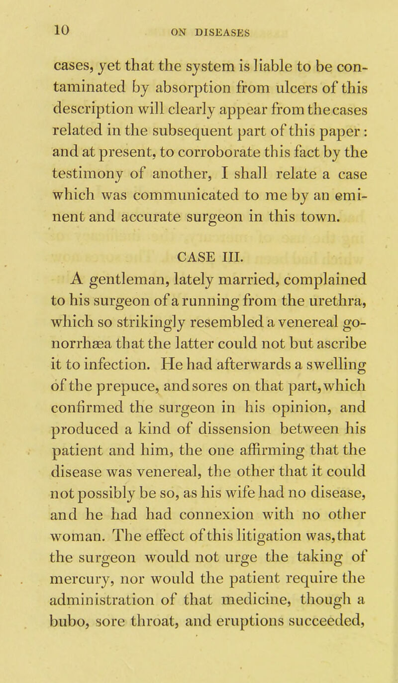 cases, yet that the system is liable to be con- taminated by absorption from ulcers of this description will clearly appear from the cases related in the subsequent part of this paper : and at present, to corroborate this fact by the testimony of another, I shall relate a case which was communicated to me by an emi- nent and accurate surgeon in this town. CASE III. A gentleman, lately married, complained to his surgeon of a running from the urethra, which so strikingly resembled a venereal go- norrhaea that the latter could not but ascribe it to infection. He had afterwards a swelling of the prepuce, and sores on that part, which confirmed the surgeon in his opinion, and produced a kind of dissension between his patient and him, the one affirming that the disease was venereal, the other that it could not possibly be so, as his wife had no disease, and he had had connexion with no other woman. The effect of this litigation was, that the surgeon would not urge the taking of mercury, nor would the patient require the administration of that medicine, though a bubo, sore throat, and eruptions succeeded,
