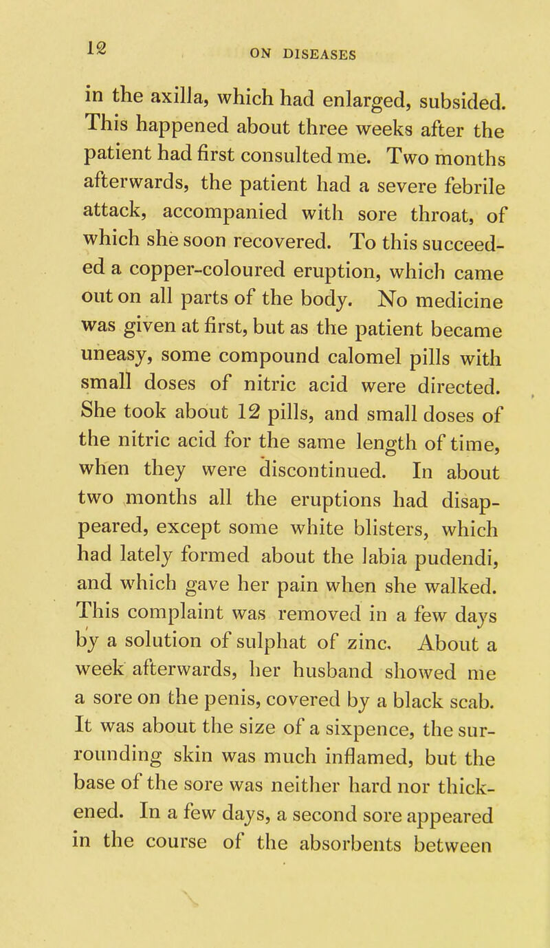 ON DISEASES in the axilla, which had enlarged, subsided. This happened about three weeks after the patient had first consulted me. Two months afterwards, the patient had a severe febrile attack, accompanied with sore throat, of which she soon recovered. To this succeed- ed a copper-coloured eruption, which came out on all parts of the body. No medicine was given at first, but as the patient became uneasy, some compound calomel pills with small doses of nitric acid were directed. She took about 12 pills, and small doses of the nitric acid for the same length of time, when they were discontinued. In about two months all the eruptions had disap- peared, except some white blisters, which had lately formed about the labia pudendi, and which gave her pain when she walked. This complaint was removed in a few days by a solution of sulphat of zinc. About a week afterwards, her husband showed me a sore on the penis, covered by a black scab. It was about the size of a sixpence, the sur- rounding skin was much inflamed, but the base of the sore was neither hard nor thick- ened. In a few days, a second sore appeared in the course of the absorbents between
