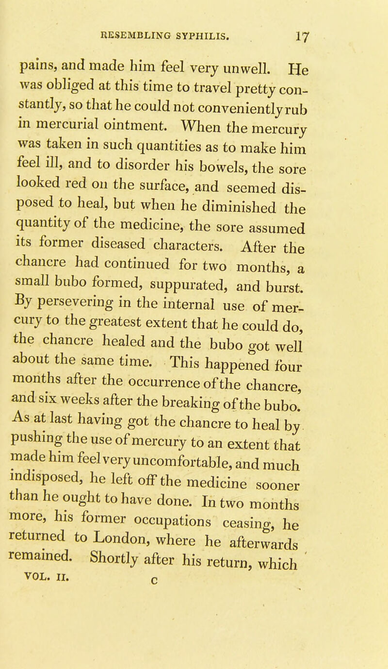 pains, and made him feel very unwell. He was obliged at this time to travel pretty con- stantly, so that he could not conveniently rub in meicuiial ointment. When the mercury was taken in such quantities as to make him feel ill, and to disorder his bowels, the sore looked red on the surface, and seemed dis- posed to heal, but when he diminished the quantity of the medicine, the sore assumed its former diseased characters. After the chancre had continued for two months, a small bubo formed, suppurated, and burst. By persevering in the internal use of mer- cury to the greatest extent that he could do, the chancre healed and the bubo got well about the same time. This happened four months after the occurrence of the chancre, and six weeks after the breaking of the bubo. As at last having got the chancre to heal by pushing the use of mercury to an extent that made him feel very uncomfortable, and much indisposed, he left off the medicine sooner than he ought to have done. In two months more, his former occupations ceasing, he returned to London, where he afterwards remained. Shortly after his return, which VOL. II. r