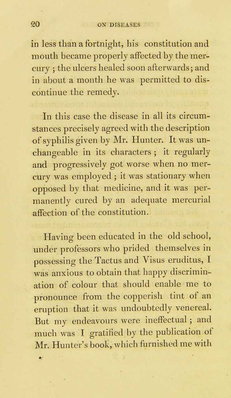 in less than a fortnight, his constitution and mouth became properly affected by the mer- cury ; the ulcers healed soon afterwards; and in about a month he was permitted to dis- continue the remedy. In this case the disease in all its circum- stances precisely agreed with the description of syphilis given by Mr. Hunter. It was un- changeable in its characters ; it regularly and progressively got worse when no mer- cury was employed ; it was stationary when opposed by that medicine, and it was per- manently cured by an adequate mercurial affection of the constitution. Having; been educated in the old school, under professors who prided themselves in possessing the Tactus and Visus eruditus, I was anxious to obtain that happy discrimin- ation of colour that should enable me to pronounce from the copperish tint of an eruption that it was undoubtedly venereal. But my endeavours were ineffectual; and much was I gratified by the publication ot Mr. Hunter’s book, which furnished me with