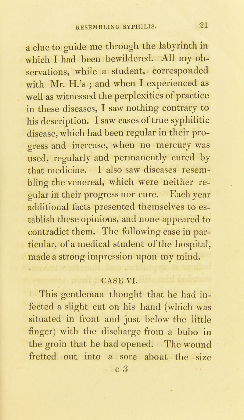 a clue to guide me through the labyrinth in which I had been bewildered. All my ob- servations, while a student, corresponded with Mr. H.’s ; and when I experienced as well as witnessed the perplexities of practice in these diseases, I saw nothing contrary to his description. I saw cases of true syphilitic disease, which had been regular in their pro- gress and increase, when no mercury was used, regularly and permanently cured by that medicine. I also saw diseases resem- bling the venereal, which were neither re- gular in their progress nor cure. Each year additional facts presented themselves to es- tablish these opinions, and none appeared to contradict them. The following case in par- ticular, of a medical student of the hospital, made a strong impression upon my mind. CASE VI. This gentleman thought that he had in- fected a slight cut on his hand (which was situated in front and just below the little finger) with the discharge from a bubo in the groin that he had opened. The wound fretted out into a sore about the size