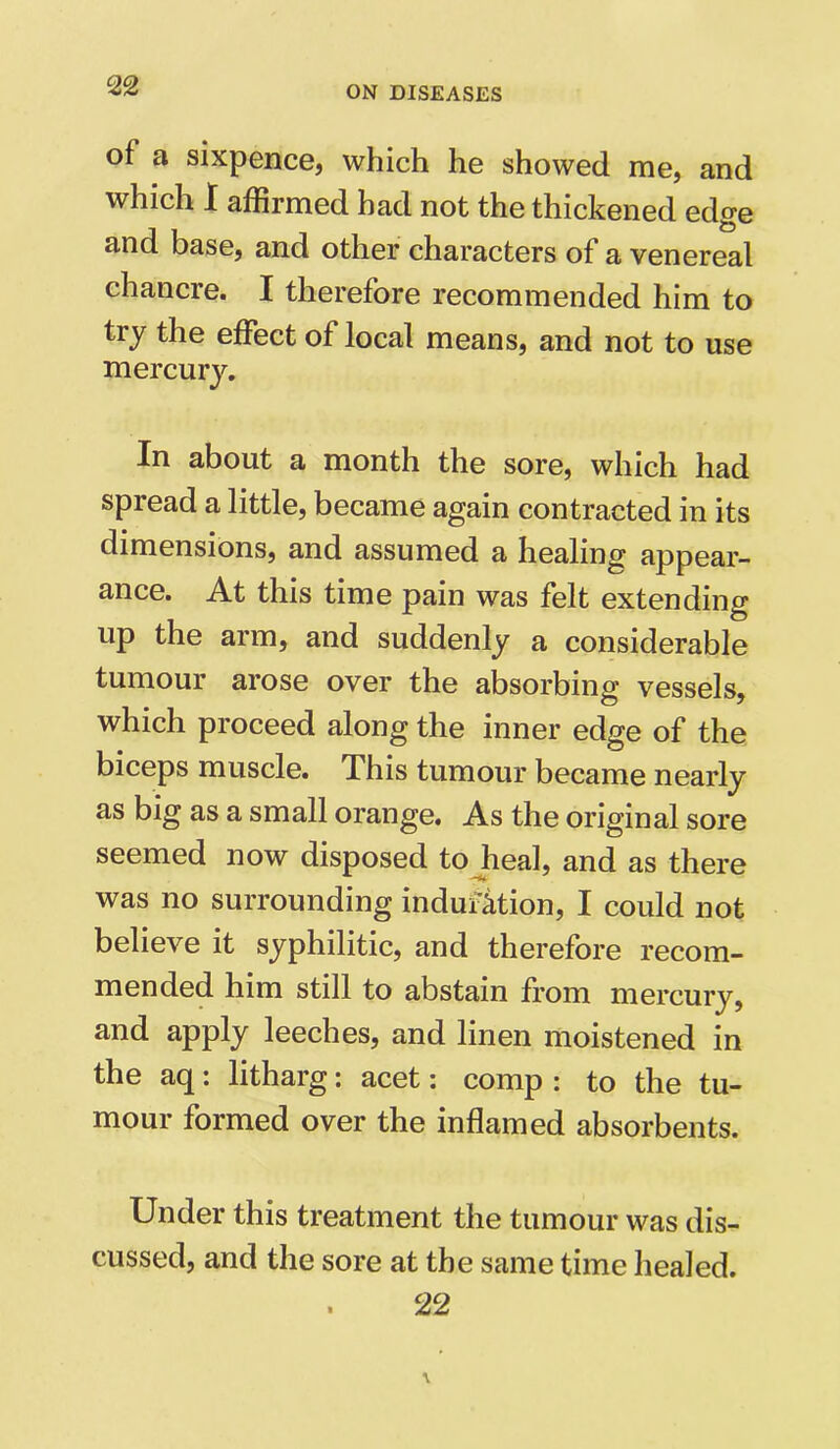 of a sixpence, which he showed me, and which I affirmed had not the thickened edge and base, and other characters of a venereal chancre. I therefore recommended him to try the effect of local means, and not to use mercury. In about a month the sore, which had spread a little, became again contracted in its dimensions, and assumed a healing appear- ance. At this time pain was felt extending up the arm, and suddenly a considerable tumour arose over the absorbing vessels, which proceed along the inner edge of the biceps muscle. This tumour became nearly as big as a small orange. As the original sore seemed now disposed to heal, and as there was no surrounding induction, I could not believe it syphilitic, and therefore recom- mended him still to abstain from mercury, and apply leeches, and linen moistened in the aq: litharg: acet: comp : to the tu- mour formed over the inflamed absorbents. Under this treatment the tumour was dis- cussed, and the sore at the same time healed. 22
