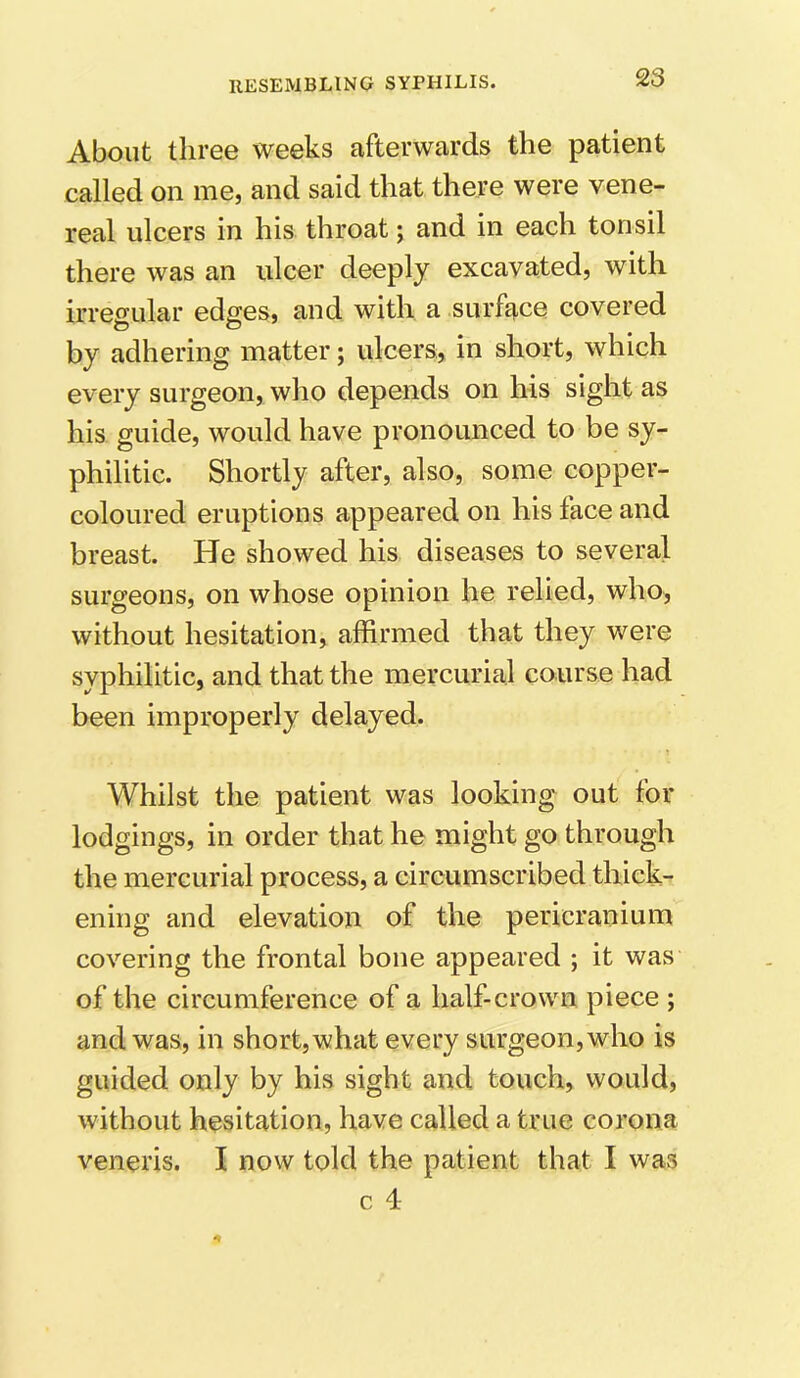 About three weeks afterwards the patient called on me, and said that there were vene- real ulcers in his throat; and in each tonsil there was an ulcer deeply excavated, with irregular edges, and with a surface covered by adhering matter; ulcers, in short, which every surgeon, who depends on his sight as his guide, would have pronounced to be sy- philitic. Shortly after, also, some copper- coloured eruptions appeared on his face and breast. He showed his diseases to several surgeons, on whose opinion he relied, who, without hesitation, affirmed that they were syphilitic, and that the mercurial course had been improperly delayed. Whilst the patient was looking out for lodgings, in order that he might go through the mercurial process, a circumscribed thick- ening and elevation of the pericranium covering the frontal bone appeared ; it was of the circumference of a half-crown piece ; and was, in short, what every surgeon, who is guided only by his sight and touch, would, without hesitation, have called a true corona veneris. I now told the patient that I was c 4