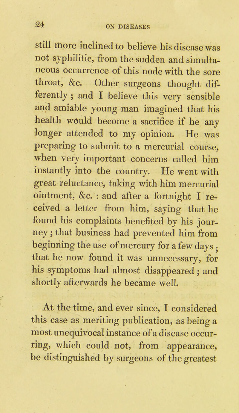 still more inclined to believe his disease was not syphilitic, from the sudden and simulta- neous occurrence of this node with the sore throat, &c. Other surgeons thought dif- ferently ; and I believe this very sensible and amiable young man imagined that his health would become a sacrifice if he any longer attended to my opinion. He was preparing to submit to a mercurial course, when very important concerns called him instantly into the country. He went with great reluctance, taking with him mercurial ointment, &c. : and after a fortnight I re- ceived a letter from him, saying that he found his complaints benefited by his jour- ney ; that business had prevented him from beginning the use of mercury for a few days ; that he now found it was unnecessary, for his symptoms had almost disappeared ; and shortly afterwards he became well. At the time, and ever since, I considered this case as meriting publication, as being a most unequivocal instance of a disease occur- ring, which could not, from appearance, be distinguished by surgeons of the greatest