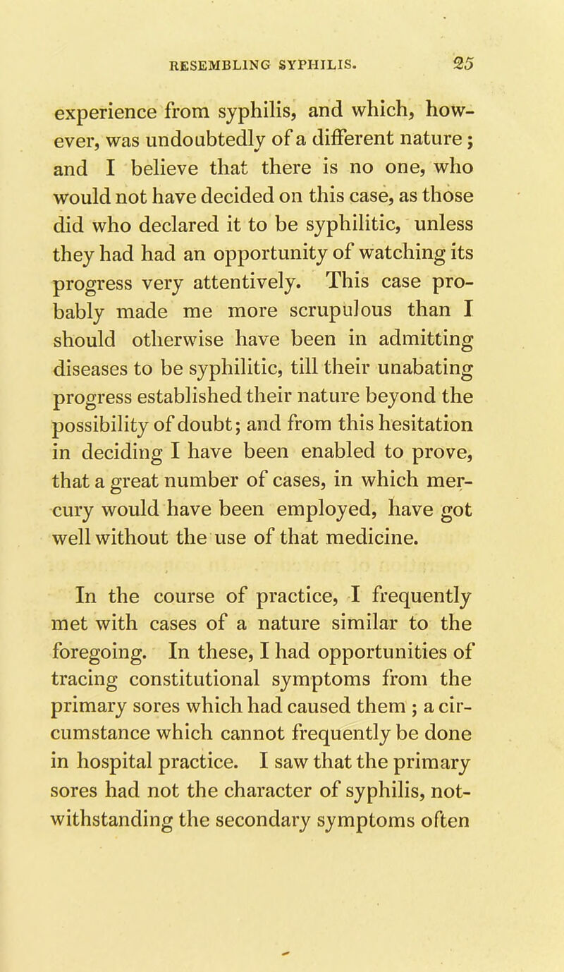 experience from syphilis, and which, how- ever, was undoubtedly of a different nature; and I believe that there is no one, who would not have decided on this case, as those did who declared it to be syphilitic, unless they had had an opportunity of watching its progress very attentively. This case pro- bably made me more scrupulous than I should otherwise have been in admitting diseases to be syphilitic, till their unabating progress established their nature beyond the possibility of doubt; and from this hesitation in deciding I have been enabled to prove, that a great number of cases, in which mer- O J ' cury would have been employed, have got well without the use of that medicine. In the course of practice, I frequently met with cases of a nature similar to the foregoing. In these, I had opportunities of tracing constitutional symptoms from the primary sores which had caused them ; a cir- cumstance which cannot frequently be done in hospital practice. I saw that the primary sores had not the character of syphilis, not- withstanding the secondary symptoms often