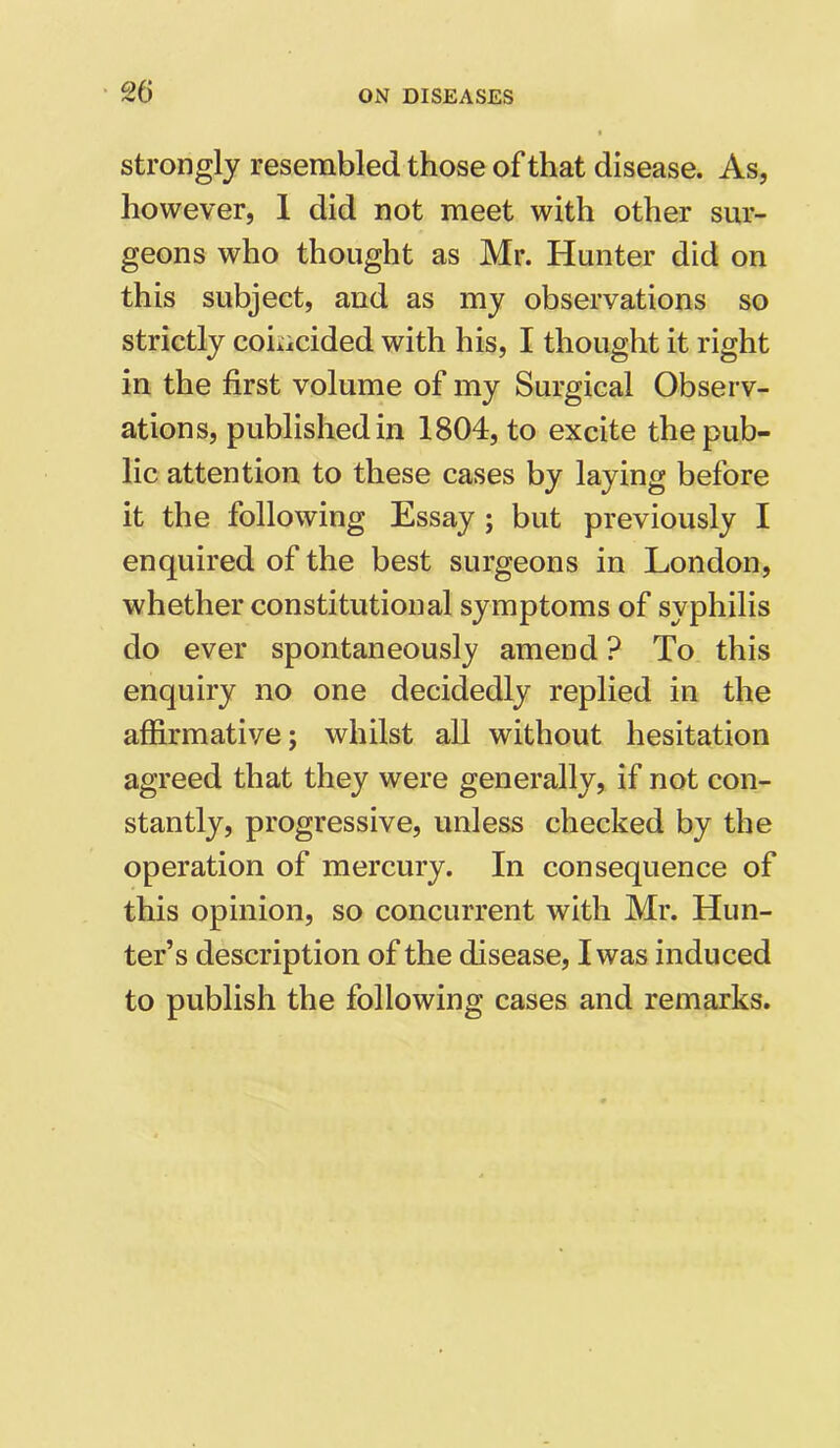 strongly resembled those of that disease. As, however, 1 did not meet with other sur- geons who thought as Mr. Hunter did on this subject, and as my observations so strictly coincided with his, I thought it right in the first volume of my Surgical Observ- ations, published in 1804, to excite the pub- lic attention to these cases by laying before it the following Essay ; but previously I enquired of the best surgeons in London, whether constitutional symptoms of syphilis do ever spontaneously amend ? To this enquiry no one decidedly replied in the affirmative; whilst all without hesitation agreed that they were generally, if not con- stantly, progressive, unless checked by the operation of mercury. In consequence of this opinion, so concurrent with Mr. Hun- ter’s description of the disease, I was induced to publish the following cases and remarks.