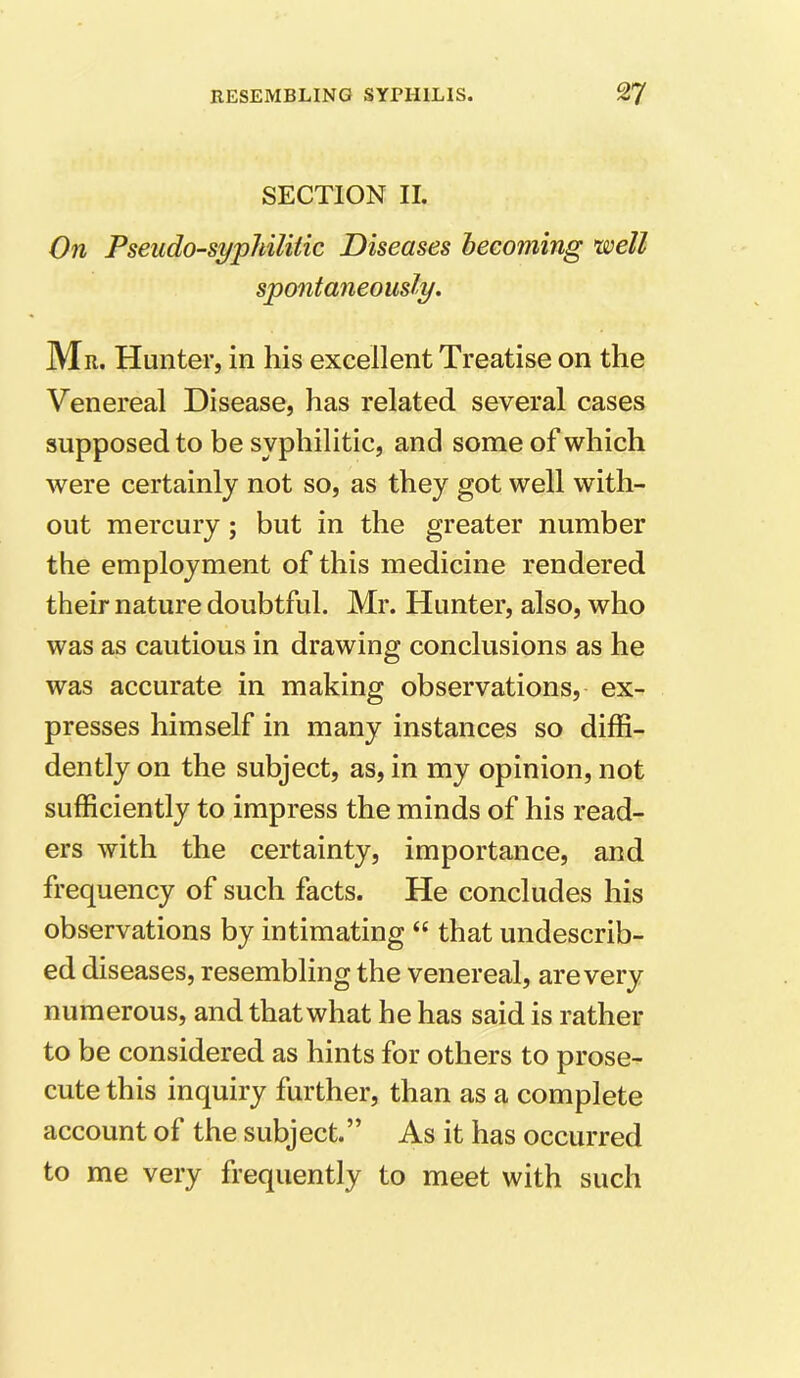 SECTION II. On Pseudo-syphilitic Diseases becoming ’well spontaneously. Mr. Hunter, in his excellent Treatise on the Venereal Disease, has related several cases supposed to be syphilitic, and some of which were certainly not so, as they got well with- out mercury; but in the greater number the employment of this medicine rendered their nature doubtful. Mr. Hunter, also, who was as cautious in drawing conclusions as he was accurate in making observations, ex- presses himself in many instances so diffi- dently on the subject, as, in my opinion, not sufficiently to impress the minds of his read- ers with the certainty, importance, and frequency of such facts. He concludes his observations by intimating “ that undescrib- ed diseases, resembling the venereal, are very numerous, and that what he has said is rather to be considered as hints for others to prose- cute this inquiry further, than as a complete account of the subject.” As it has occurred to me very frequently to meet with such
