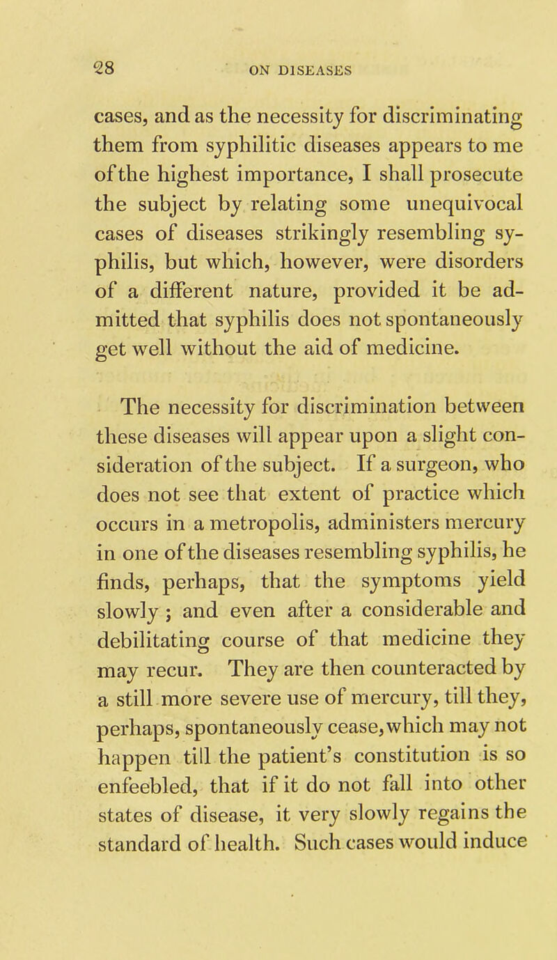 cases, and as the necessity for discriminating them from syphilitic diseases appears to me of the highest importance, I shall prosecute the subject by relating some unequivocal cases of diseases strikingly resembling sy- philis, but which, however, were disorders of a different nature, provided it be ad- mitted that syphilis does not spontaneously get well without the aid of medicine. The necessity for discrimination between these diseases will appear upon a slight con- sideration of the subject. If a surgeon, who does not see that extent of practice which occurs in a metropolis, administers mercury in one of the diseases resembling syphilis, he finds, perhaps, that the symptoms yield slowly ; and even after a considerable and debilitating course of that medicine they may recur. They are then counteracted by a still more severe use of mercury, till they, perhaps, spontaneously cease, which may not happen till the patient’s constitution is so enfeebled, that if it do not fall into other states of disease, it very slowly regains the standard of health. Such cases would induce
