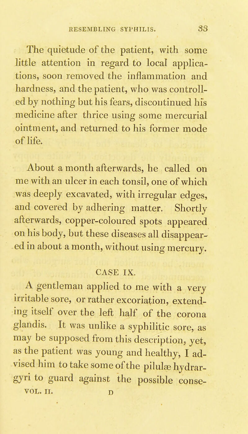 The quietude of the patient, with some little attention in regard to local applica- tions, soon removed the inflammation and hardness, and the patient, who was controll- ed by nothing but his fears, discontinued his medicine after thrice using some mercurial ointment, and returned to his former mode of life. About a month afterwards, he called on me with an ulcer in each tonsil, one of which was deeply excavated, with irregular edges, and covered by adhering matter. Shortly afterwards, copper-coloured spots appeared on his body, but these diseases all disappear- ed in about a month, without using mercury. CASE IX. A gentleman applied to me with a very irritable sore, or rather excoriation, extend- ing itself over the left half of the corona glandis. It was unlike a syphilitic sore, as may be supposed from this description, yet, as the patient was young and healthy, I ad- vised him to take some of the pilulee hydrar- gyri to guard against the possible conse- VOL. II. D
