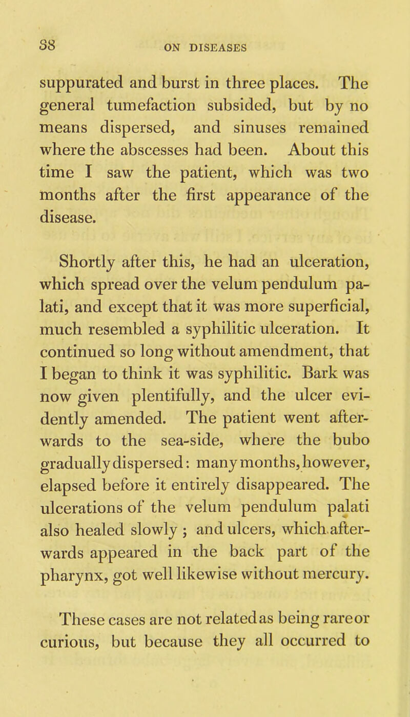 suppurated and burst in three places. The general tumefaction subsided, but by no means dispersed, and sinuses remained where the abscesses had been. About this time I saw the patient, which was two months after the first appearance of the disease. Shortly after this, he had an ulceration, which spread over the velum pendulum pa- lati, and except that it was more superficial, much resembled a syphilitic ulceration. It continued so long without amendment, that I began to think it was syphilitic. Bark was now given plentifully, and the ulcer evi- dently amended. The patient went after- wards to the sea-side, where the bubo gradually dispersed: many months, however, elapsed before it entirely disappeared. The ulcerations of the velum pendulum palati also healed slowly ; and ulcers, which, after- wards appeared in the back part of the pharynx, got well likewise without mercury. These cases are not related as being rare or curious, but because they all occurred to
