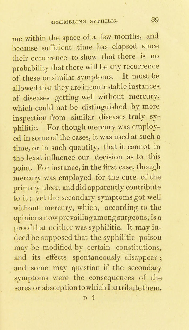 me within the space of a few months, and because sufficient time has elapsed since their occurrence to show that there is no probability that there will be any recurrence of these or similar symptoms. It must be allowed that they are incontestable instances of diseases getting well without mercury, which could not be distinguished by mere inspection from similar diseases truly sy- philitic. For though mercury was employ- ed in some of the cases, it was used at such a time, or in such quantity, that it cannot in the least influence our decision as to this point, For instance, in the first case, though mercury was employed for the cure of the primary ulcer, and did apparently contribute to it; yet the secondary symptoms got well without mercury, which, according to the opinions nowprevailingamongsurgeons, is a proof that neither was syphilitic. It may in- deed be supposed that the syphilitic poison may be modified by certain constitutions, and its effects spontaneously disappear ; and some may question if the secondary symptoms were the consequences of the sores or absorption to which I attribute them.