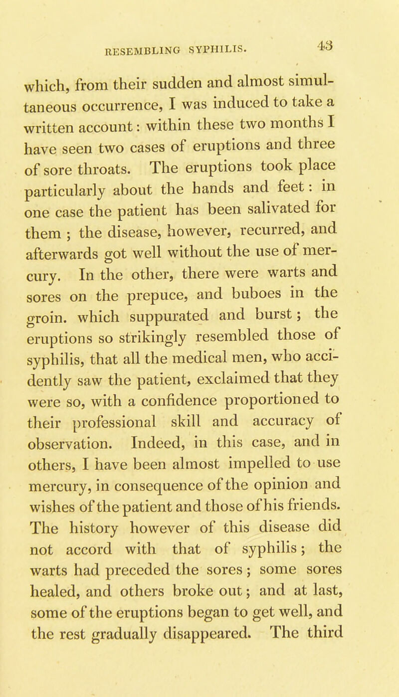 which, from their sudden and almost simul- taneous occurrence, I was induced to take a written account: within these two months I have seen two cases of eruptions and three of sore throats. The eruptions took place particularly about the hands and feet: in one case the patient has been salivated for them ; the disease, however, recurred, and afterwards got well without the use of mer- cury. In the other, there were warts and sores on the prepuce, and buboes in the groin, which suppurated and burst; the eruptions so strikingly resembled those of syphilis, that all the medical men, who acci- dently saw the patient, exclaimed that they were so, with a confidence proportioned to their professional skill and accuracy of observation. Indeed, in this case, and in others, I have been almost impelled to use mercury, in consequence of the opinion and wishes of the patient and those of his friends. The history however of this disease did not accord with that of syphilis; the warts had preceded the sores; some sores healed, and others broke out; and at last, some of the eruptions began to get well, and the rest gradually disappeared. The third