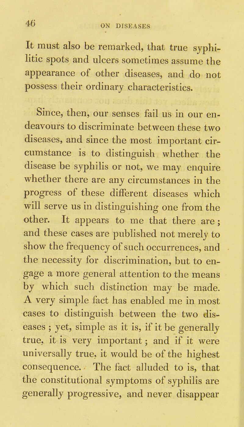 ON DISEASES It must also be remarked, that true syphi- litic spots and ulcers sometimes assume the appearance of other diseases, and do not possess their ordinary characteristics. Since, then, our senses fail us in our en- deavours to discriminate between these two diseases, and since the most important cir- cumstance is to distinguish whether the disease be syphilis or not, we may enquire whether there are any circumstances in the progress of these different diseases which will serve us in distinguishing one from the other. It appears to me that there are ; and these cases are published not merely to show the frequency of such occurrences, and the necessity for discrimination, but to en- gage a more general attention to the means by which such distinction mav be made. A very simple fact has enabled me in most cases to distinguish between the two dis- eases ; yet, simple as it is, if it be generally true, it is very important; and if it were universally true, it would be of the highest consequence. - The fact alluded to is, that the constitutional symptoms of syphilis are generally progressive, and never disappear