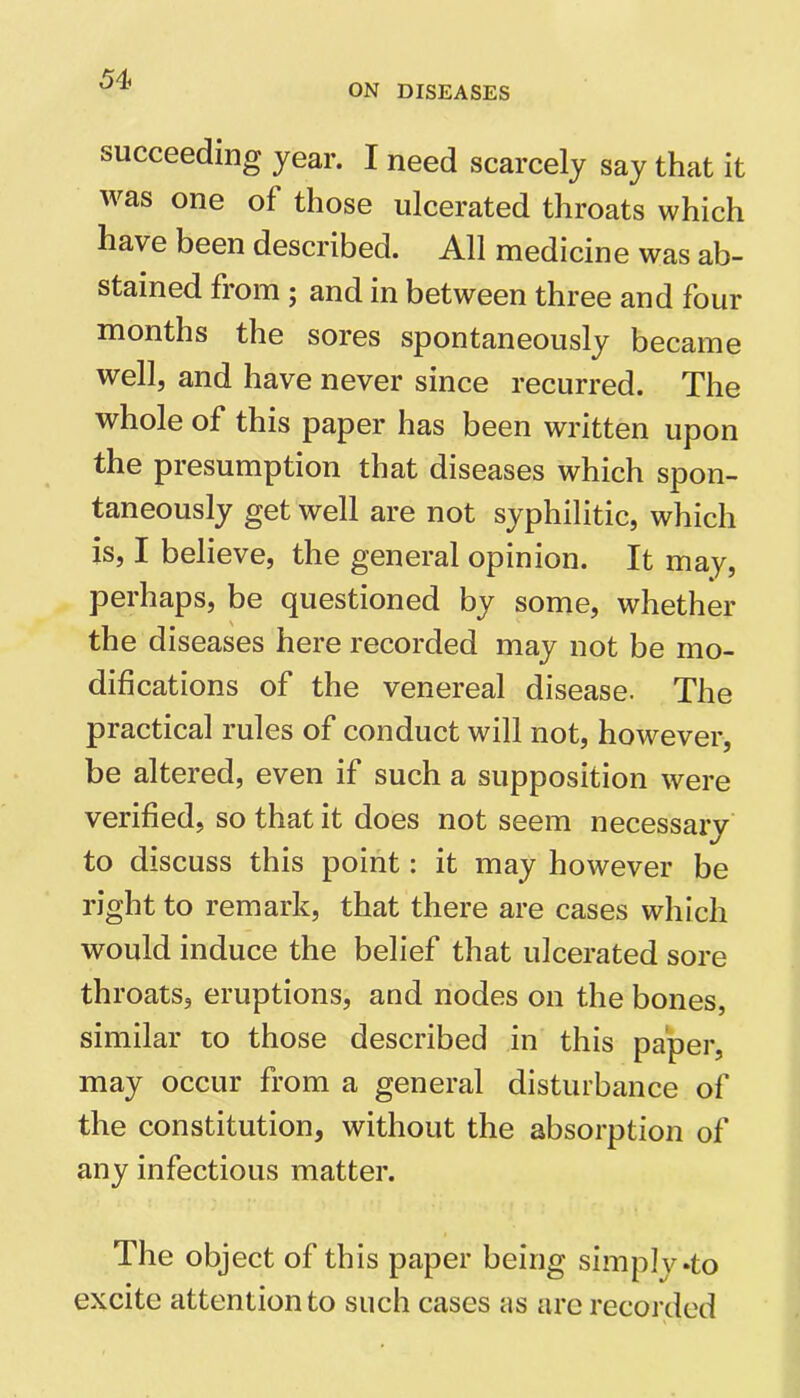 ON DISEASES succeeding year. I need scarcely say that it was one of those ulcerated throats which have been described. All medicine was ab- stained from ; and in between three and four months the sores spontaneously became well, and have never since recurred. The whole of this paper has been written upon the presumption that diseases which spon- taneously get well are not syphilitic, which is, I believe, the general opinion. It may, perhaps, be questioned by some, whether the diseases here recorded may not be mo- difications of the venereal disease. The practical rules of conduct will not, however, be altered, even if such a supposition were verified, so that it does not seem necessary to discuss this point: it may however be right to remark, that there are cases which would induce the belief that ulcerated sore throats, eruptions, and nodes on the bones, similar to those described in this paper, may occur from a general disturbance of the constitution, without the absorption of any infectious matter. The object of this paper being simply .to excite attention to such cases as arc recorded