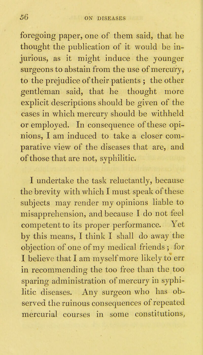 foregoing paper, one of them said, that he thought the publication of it would be in- jurious, as it might induce the younger surgeons to abstain from the use of mercury, to the prejudice of their patients ; the other gentleman said, that he thought more explicit descriptions should be given of the cases in which mercury should be withheld or employed. In consequence of these opi- nions, I am induced to take a closer com- parative view of the diseases that are, and of those that are not, syphilitic. I undertake the task reluctantly, because the brevity with which I must speak of these subjects may render my opinions liable to misapprehension, and because I do not feel competent to its proper performance. Yet by this means, I think I shall do away the objection of one of my medical friends ; for I believe that I am myself more likely to err in recommending the too free than the too sparing administration of mercury in syphi- litic diseases. Any surgeon who has ob- served the ruinous consequences of repeated mercurial courses in some constitutions^