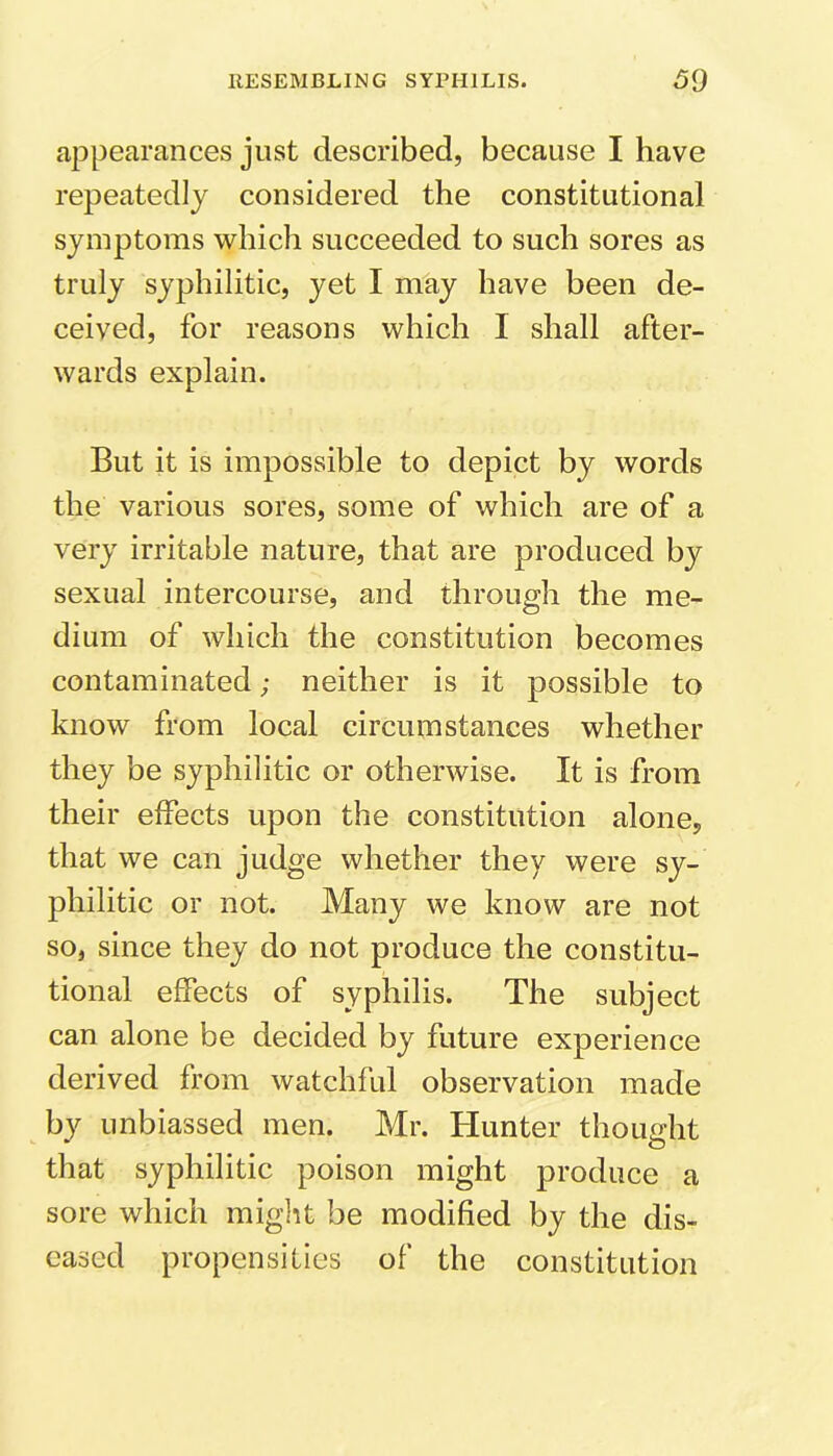 appearances just described, because I have repeatedly considered the constitutional symptoms which succeeded to such sores as truly syphilitic, yet I may have been de- ceived, for reasons which I shall after- wards explain. But it is impossible to depict by words the various sores, some of which are of a very irritable nature, that are produced by sexual intercourse, and through the me- dium of which the constitution becomes contaminated; neither is it possible to know from local circumstances whether they be syphilitic or otherwise. It is from their effects upon the constitution alone, that we can judge whether they were sy- philitic or not. Many we know are not so, since they do not produce the constitu- tional effects of syphilis. The subject can alone be decided by future experience derived from watchful observation made by unbiassed men. Mr. Hunter thought that syphilitic poison might produce a sore which might be modified by the dis- eased propensities of the constitution