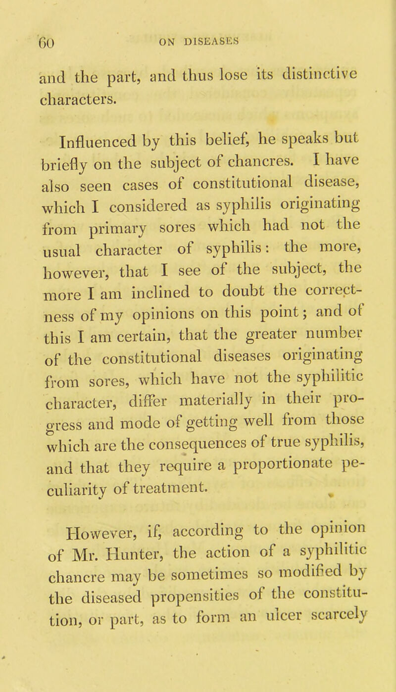 and the part, and thus lose its distinctive characters. Influenced by this belief, he speaks but briefly on the subject of chancres. I have also seen cases of constitutional disease, which I considered as syphilis originating from primary sores which had not the usual character of syphilis*, the moie, however, that I see of the subject, the more I am inclined to doubt the correct- ness of my opinions on this point \ and of this I am certain, that the greater number of the constitutional diseases originating from sores, which have not the syphilitic character, differ materially in theii pio- gress and mode of getting well from those which are the consequences of true syphilis, and that they require a proportionate pe- culiarity of treatment. However, if, according to the opinion of Mr. Hunter, the action of a syphilitic chancre may be sometimes so modified b\ the diseased propensities of the constitu- tion, or part, as to form an ulcer scaicely