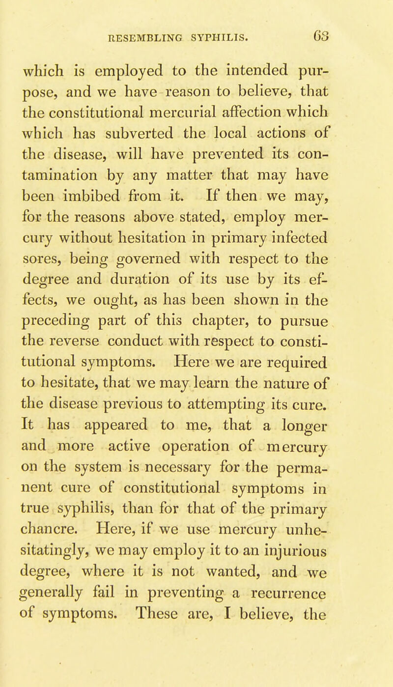 which is employed to the intended pur- pose, and we have reason to believe, that the constitutional mercurial affection which which has subverted the local actions of the disease, will have prevented its con- tamination by any matter that may have been imbibed from it. If then we may, for the reasons above stated, employ mer- cury without hesitation in primary infected sores, being governed with respect to the degree and duration of its use by its ef- fects, we ought, as has been shown in the preceding part of this chapter, to pursue the reverse conduct with respect to consti- tutional symptoms. Here we are required to hesitate, that we may learn the nature of the disease previous to attempting its cure. It has appeared to me, that a longer and more active operation of mercury on the system is necessary for the perma- nent cure of constitutional symptoms in true syphilis, than for that of the primary chancre. Here, if we use mercury unhe- sitatingly, we may employ it to an injurious degree, where it is not wanted, and we generally fail in preventing a recurrence of symptoms. These are, I believe, the
