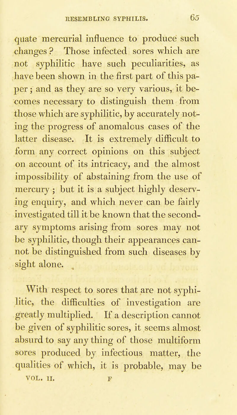 quate mercurial influence to produce such changes ? Those infected sores which are not syphilitic have such peculiarities, as have been shown in the first part of this pa- per ; and as they are so very various, it be- comes necessary to distinguish them from those which are syphilitic, by accurately not- ing the progress of anomalous cases of the latter disease. It is extremely difficult to form any correct opinions on this subject on account of its intricacy, and the almost impossibility of abstaining from the use of mercury ; but it is a subject highly deserv- ing enquiry, and which never can be fairly investigated till it be known that the second- ary symptoms arising from sores may not be syphilitic, though their appearances can- not be distinguished from such diseases by sight alone. With respect to sores that are not syphi- litic, the difficulties of investigation are greatly multiplied. If a description cannot be given of syphilitic sores, it seems almost absurd to say any thing of those multiform sores produced by infectious matter, the qualities of which, it is probable, may be VOL. II. f