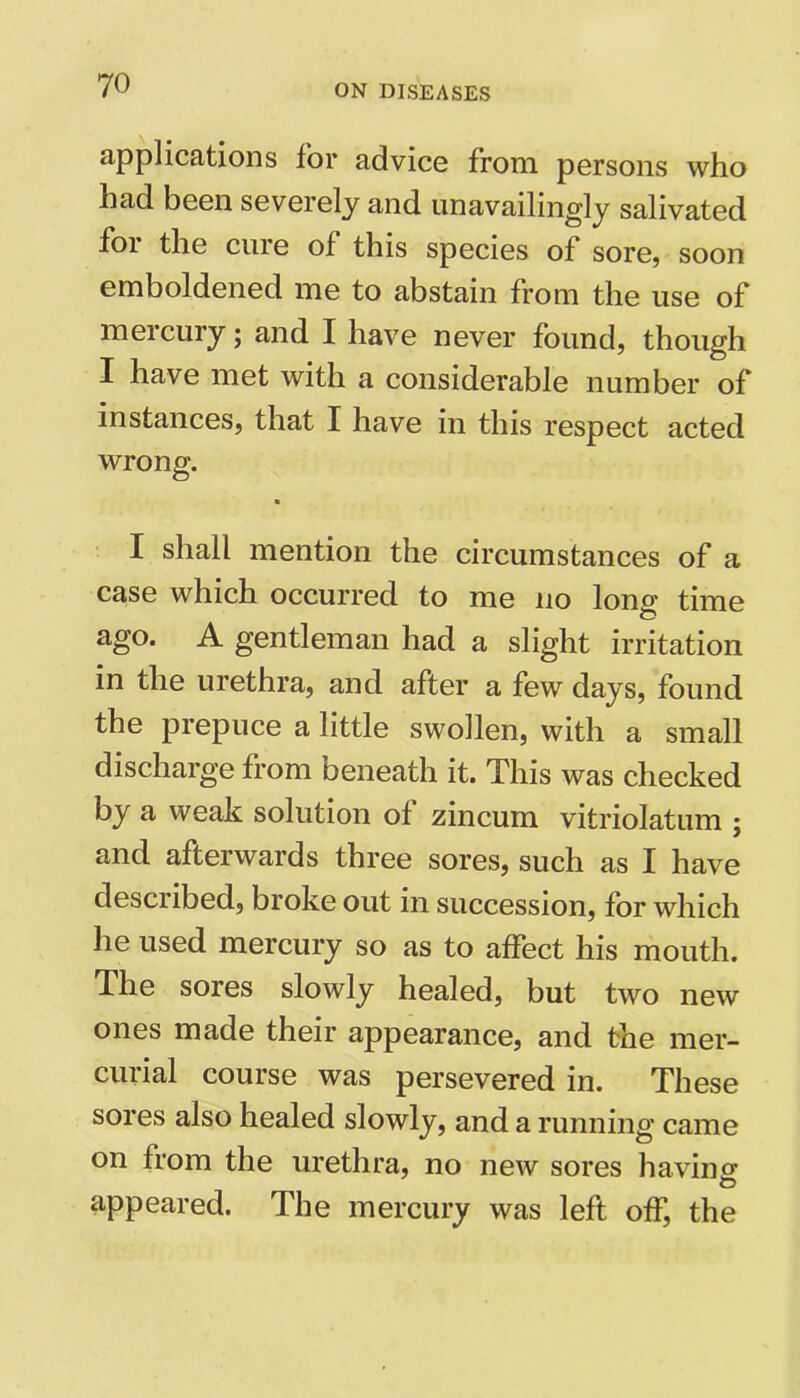applications for advice from persons who had been severely and unavailing^ salivated for the cure of this species of sore, soon emboldened me to abstain from the use of mercury; and I have never found, though I have met with a considerable number of instances, that I have in this respect acted wrong. I shall mention the circumstances of a case which occurred to me no long time ago. A gentleman had a slight irritation in the urethra, and after a few days, found the prepuce a little swollen, with a small discharge from beneath it. This was checked by a weak solution of zincum vitriolatum ; and afterwards three sores, such as I have described, broke out in succession, for which he used mercury so as to affect his mouth. The sores slowly healed, but two new ones made their appearance, and the mer- curial course was persevered in. These sores also healed slowly, and a running came on from the urethra, no new sores having appeared. The mercury was left off, the