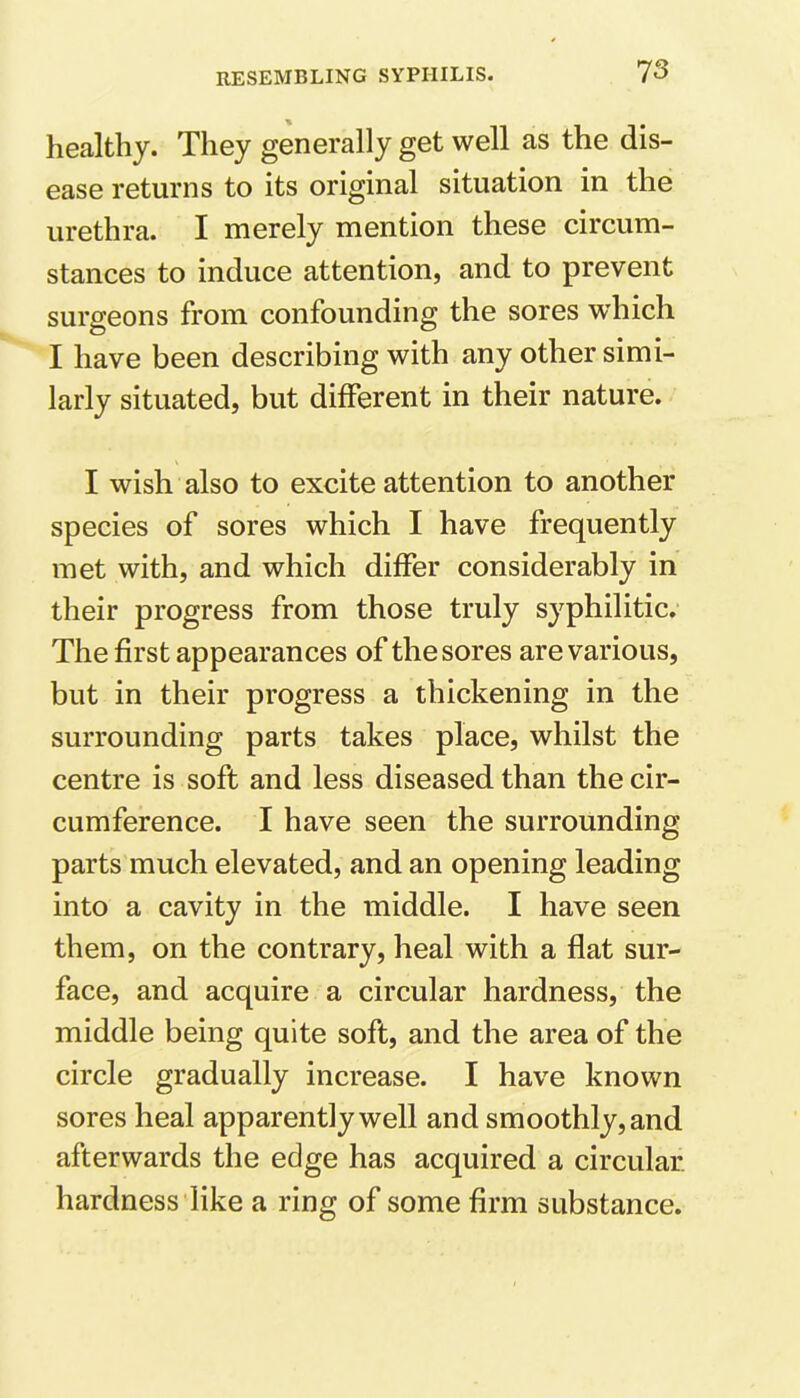 healthy. They generally get well as the dis- ease returns to its original situation in the urethra. I merely mention these circum- stances to induce attention, and to prevent surgeons from confounding the sores which I have been describing with any other simi- larly situated, but different in their nature. I wish also to excite attention to another species of sores which I have frequently met with, and which differ considerably in their progress from those truly syphilitic. The first appearances of the sores are various, but in their progress a thickening in the surrounding parts takes place, whilst the centre is soft and less diseased than the cir- cumference. I have seen the surrounding parts much elevated, and an opening leading into a cavity in the middle. I have seen them, on the contrary, heal with a flat sur- face, and acquire a circular hardness, the middle being quite soft, and the area of the circle gradually increase. I have known sores heal apparently well and smoothly, and afterwards the edge has acquired a circular, hardness like a ring of some firm substance.