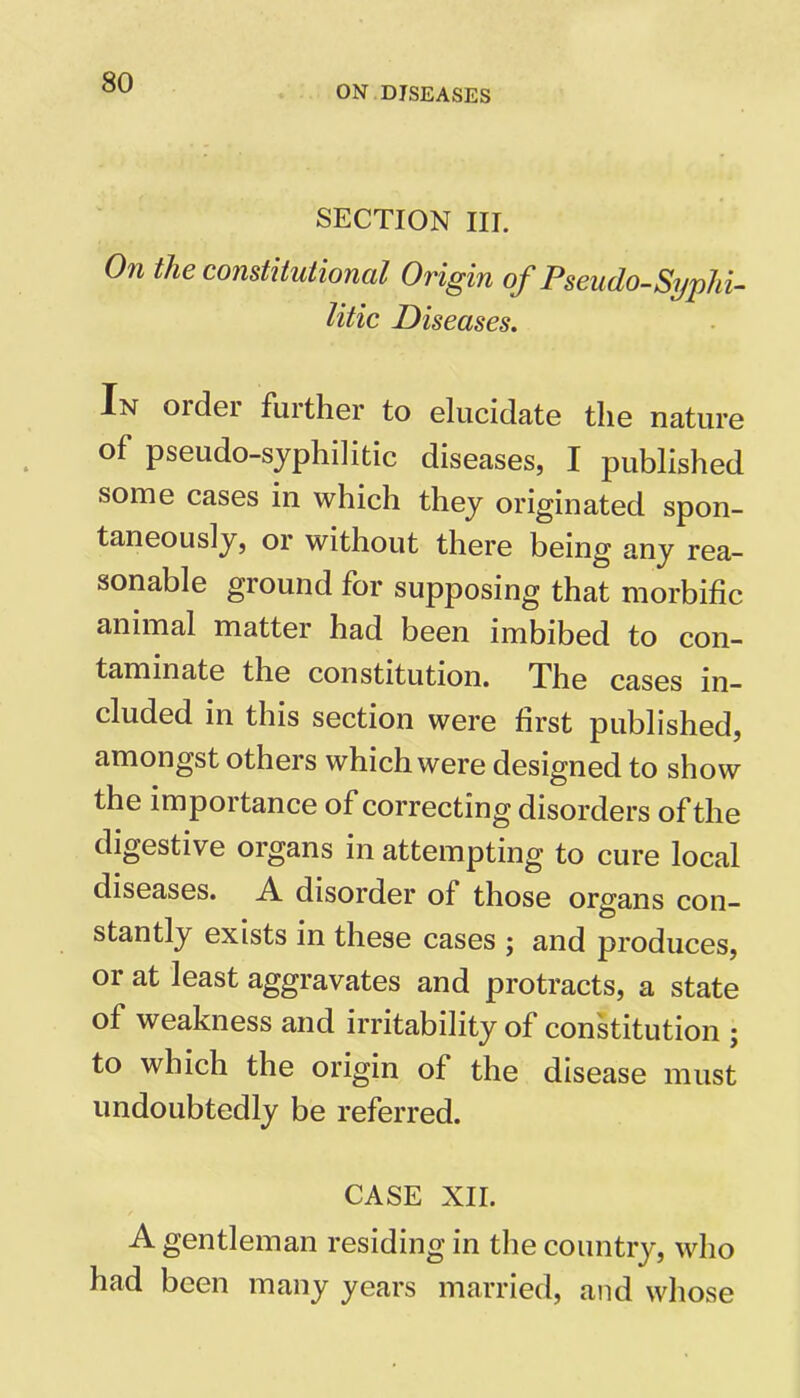 ON DISEASES SECTION III. On the constitutional Origin of Pseudo-Syphi- litic Diseases. In oiclei fuither to elucidate the nature of pseudo-syphilitic diseases, I published some cases in which they originated spon- taneously, or without there being any rea- sonable ground for supposing that morbific animal matter had been imbibed to con- taminate the constitution. The cases in- cluded in this section were first published, amongst others which were designed to show the importance of correcting disorders of the digestive organs in attempting to cure local diseases. A disorder of those organs con- stantly exists in these cases ; and produces, or at least aggravates and protracts, a state of weakness and irritability of constitution ; to which the origin of the disease must undoubtedly be referred. CASE XII. A gentleman residing in the country, who had been many years married, and whose