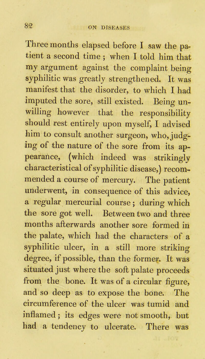 Three months elapsed before I saw the pa- tient a second time ; when I told him that my argument against the complaint being syphilitic was greatly strengthened. It was manifest that the disorder, to which I had imputed the sore, still existed. Being un- willing however that the responsibility should rest entirely upon myself, I advised him to consult another surgeon, who, judg- ing of the nature of the sore from its ap- pearance, (which indeed was strikingly characteristical of syphilitic disease,) recom- mended a course of mercury. The patient underwent, in consequence of this advice, a regular mercurial course; during which the sore got well. Between two and three months afterwards another sore formed in the palate, which had the characters of a syphilitic ulcer, in a still more striking degree, if possible, than the former. It was situated just where the soft palate proceeds from the bone. It was of a circular figure, and so deep as to expose the bone. The circumference of the ulcer was tumid and inflamed; its edges were not smooth, but had a tendency to ulcerate. There was