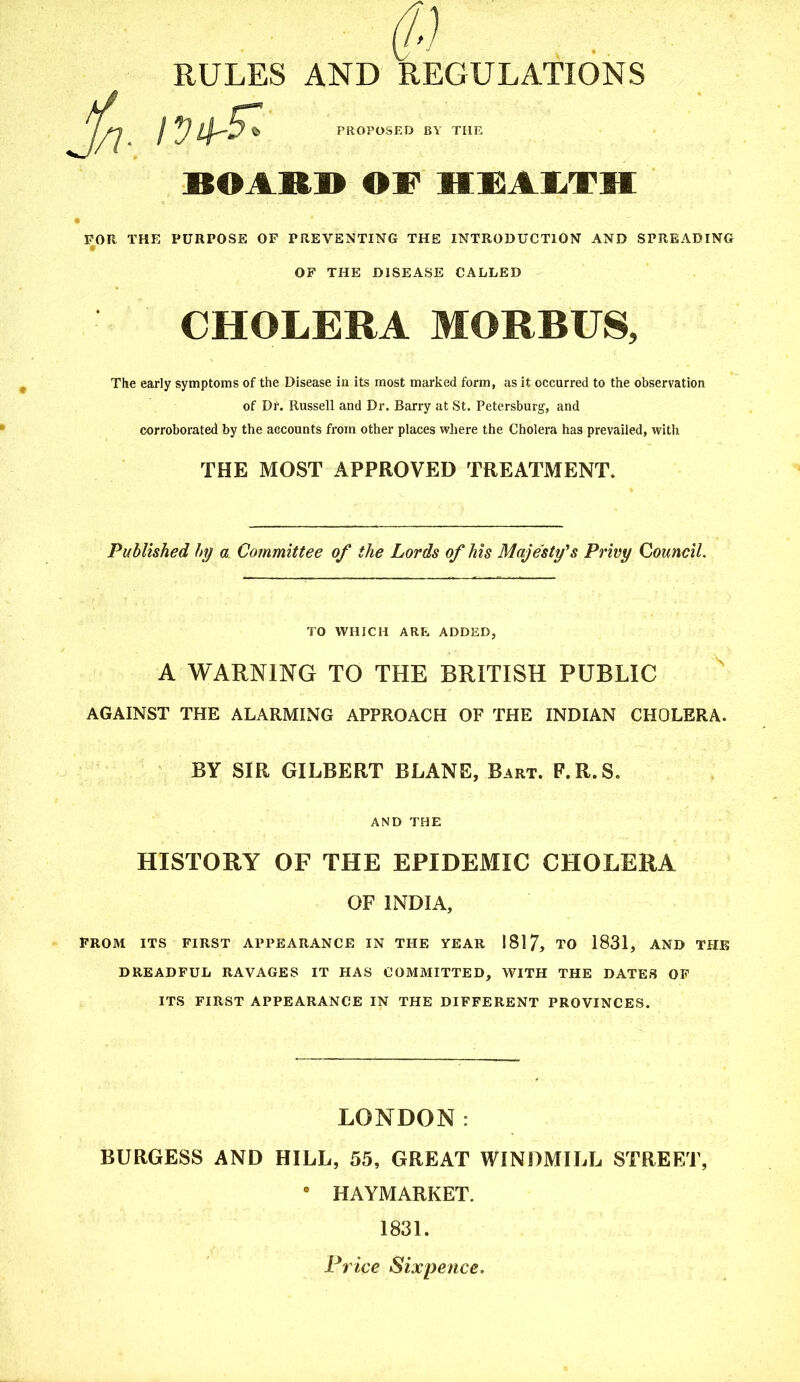RULES AND REGULATIONS PROPOSED BY THE BOARD OF HEALTH FOR THE PURPOSE OF PREVENTING THE INTRODUCTION AND SPREADING OF THE DISEASE CALLED CHOLERA MORBUS, The early symptoms of the Disease in its most marked form, as it occurred to the observation of Dr. Russell and Dr. Barry at St. Petersburg, and corroborated by the accounts from other places where the Cholera has prevailed, witli THE MOST APPROVED TREATMENT. Published by a Committee of the Lords of his Majesty's Privy Council. TO WHICH ARE ADDED, A WARNING TO THE BRITISH PUBLIC AGAINST THE ALARMING APPROACH OF THE INDIAN CHOLERA. BY SIR GILBERT BLANE, Bart. F.R.S. AND THE HISTORY OF THE EPIDEMIC CHOLERA OF INDIA, FROM ITS FIRST APPEARANCE IN THE YEAR 1817, TO 1831, AND THE DREADFUL RAVAGES IT HAS COMMITTED, WITH THE DATES OF ITS FIRST APPEARANCE IN THE DIFFERENT PROVINCES. LONDON: BURGESS AND HILL, 55, GREAT WINDMILL STREET, • HAYMARKET. 1831. Price Sixpence.
