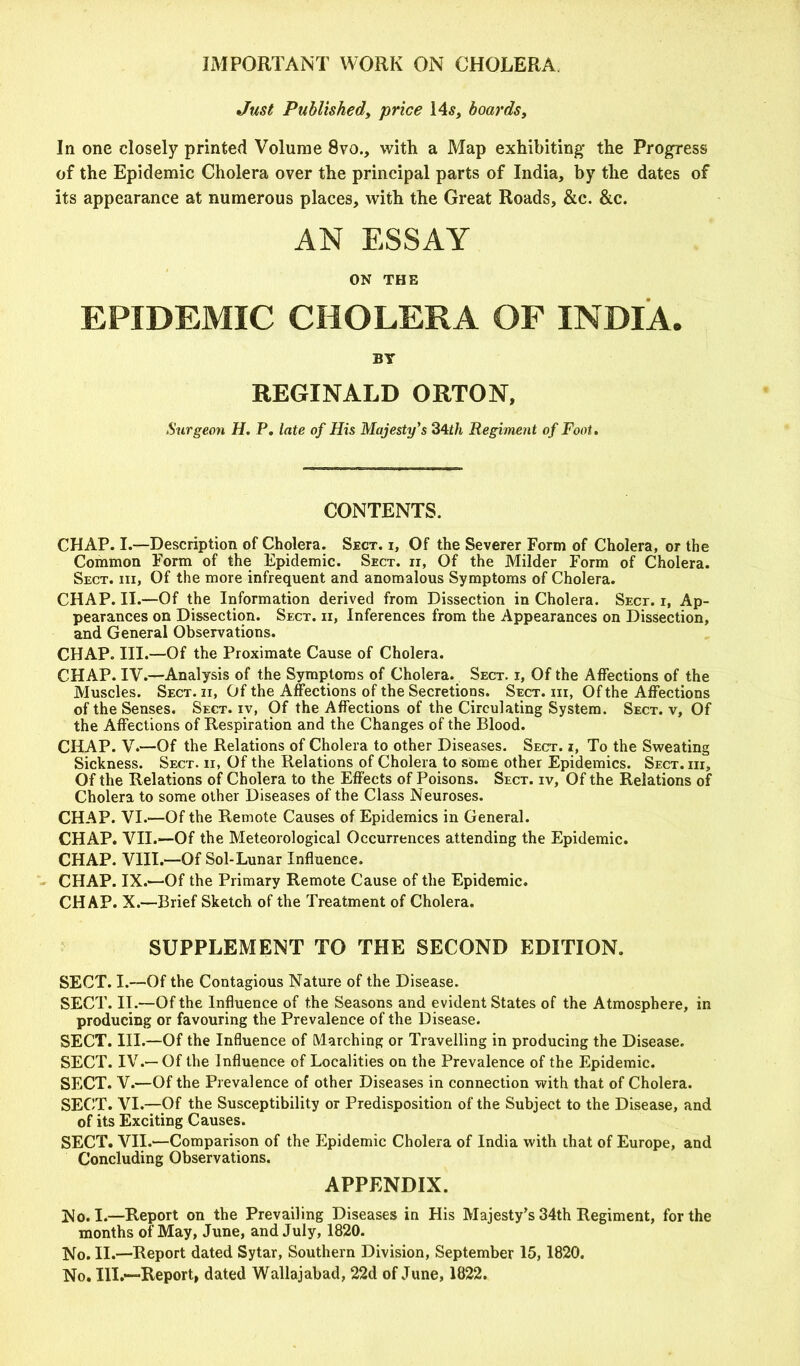 IMPORTANT WORK ON CHOLERA Just Published, 'price 14s, boards, In one closely printed Volume 8vo., with a Map exhibiting the Progress of the Epidemic Cholera over the principal parts of India, by the dates of its appearance at numerous places, with the Great Roads, &c. &c. AN ESSAY ON THE EPIDEMIC CHOLERA OF INDIA. BY REGINALD ORTON, Surgeon H. P. late of His Majesty's 34th Regiment of Foot. CONTENTS. CHAP. I.—Description of Cholera. Sect, i, Of the Severer Form of Cholera, or the Common Form of the Epidemic. Sect, ti, Of the Milder Form of Cholera. Sect, iii, Of the more infrequent and anomalous Symptoms of Cholera. CHAP. II.—Of the Information derived from Dissection in Cholera. Sect, r, Ap- pearances on Dissection. Sect, n, Inferences from the Appearances on Dissection, and General Observations. CHAP. III.—Of the Proximate Cause of Cholera. CHAP. IV.—Analysis of the Symptoms of Cholera. Sect, i, Of the Affections of the Muscles. Sect, ii, Of the Affections of the Secretions. Sect, iii, Of the Affections of the Senses. Sect, iv, Of the Affections of the Circulating System. Sect, v, Of the Affections of Respiration and the Changes of the Blood. CHAP. V.—Of the Relations of Cholera to other Diseases. Sect, i, To the Sweating Sickness. Sect, ii, Of the Relations of Cholera to some other Epidemics. Sect, iii. Of the Relations of Cholera to the Effects of Poisons. Sect, iv, Of the Relations of Cholera to some other Diseases of the Class Neuroses. CHAP. VI.-—Of the Remote Causes of Epidemics in General. CHAP. VII.—Of the Meteorological Occurrences attending the Epidemic. CHAP. VIII.—Of Sol-Lunar Influence. CHAP. IX.—Of the Primary Remote Cause of the Epidemic. CHAP. X.—Brief Sketch of the Treatment of Cholera. SUPPLEMENT TO THE SECOND EDITION. SECT. I.—Of the Contagious Nature of the Disease. SECT. II.—Of the Influence of the Seasons and evident States of the Atmosphere, in producing or favouring the Prevalence of the Disease. SECT. III.—Of the Influence of Marching or Travelling in producing the Disease. SECT. IV.— Of the Influence of Localities on the Prevalence of the Epidemic. SECT. V.—Of the Prevalence of other Diseases in connection with that of Cholera. SECT. VI.—Of the Susceptibility or Predisposition of the Subject to the Disease, and of its Exciting Causes. SECT. VII.—Comparison of the Epidemic Cholera of India with that of Europe, and Concluding Observations. APPENDIX. No. I.—Report on the Prevailing Diseases in His Majesty’s 34th Regiment, for the months of May, June, and July, 1820. No. II.—Report dated Sytar, Southern Division, September 15, 1820. No. III.—Report, dated Wallajabad, 22d of June, 1822.