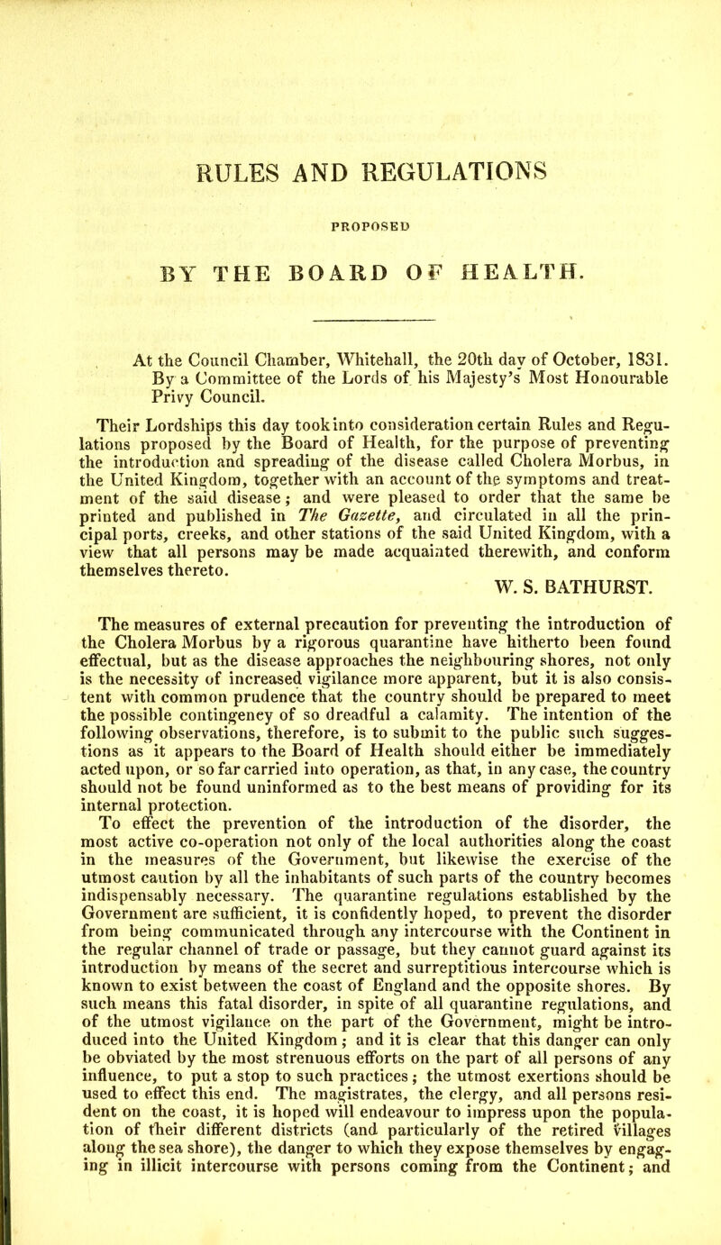 PROPOSED BY THE BOARD OF HEALTH. At the Council Chamber, Whitehall, the 20th day of October, 1831. By a Committee of the Lords of his Majesty’s Most Honourable Privy Council. Their Lordships this day tookinto consideration certain Rules and Regu- lations proposed by the Board of Health, for the purpose of preventing the introduction and spreading of the disease called Cholera Morbus, in the United Kingdom, together with an account of the symptoms and treat- ment of the said disease; and were pleased to order that the same be printed and published in The Gazette, and circulated in all the prin- cipal ports, creeks, and other stations of the said United Kingdom, with a view that all persons may be made acquainted therewith, and conform themselves thereto. W. S. BATHURST. The measures of external precaution for preventing the introduction of the Cholera Morbus by a rigorous quarantine have hitherto been found effectual, but as the disease approaches the neighbouring shores, not only is the necessity of increased vigilance more apparent, but it is also consis- tent with common prudence that the country should be prepared to meet the possible contingency of so dreadful a calamity. The intention of the following observations, therefore, is to submit to the public such sugges- tions as it appears to the Board of Health should either be immediately acted upon, or so far carried into operation, as that, in any case, the country should not be found uninformed as to the best means of providing for its internal protection. To effect the prevention of the introduction of the disorder, the most active co-operation not only of the local authorities along the coast in the measures of the Government, but likewise the exercise of the utmost caution by all the inhabitants of such parts of the country becomes indispensably necessary. The quarantine regulations established by the Government are sufficient, it is confidently hoped, to prevent the disorder from being communicated through any intercourse with the Continent in the regular channel of trade or passage, but they cannot guard against its introduction by means of the secret and surreptitious intercourse which is known to exist between the coast of England and the opposite shores. By such means this fatal disorder, in spite of all quarantine regulations, and of the utmost vigilance on the part of the Government, might be intro- duced into the United Kingdom; and it is clear that this danger can only be obviated by the most strenuous efforts on the part of all persons of any influence, to put a stop to such practices ; the utmost exertions should be used to effect this end. The magistrates, the clergy, and all persons resi- dent on the coast, it is hoped will endeavour to impress upon the popula- tion of their different districts (and particularly of the retired villages along the sea shore), the danger to which they expose themselves by engag- ing in illicit intercourse with persons coming from the Continent; and