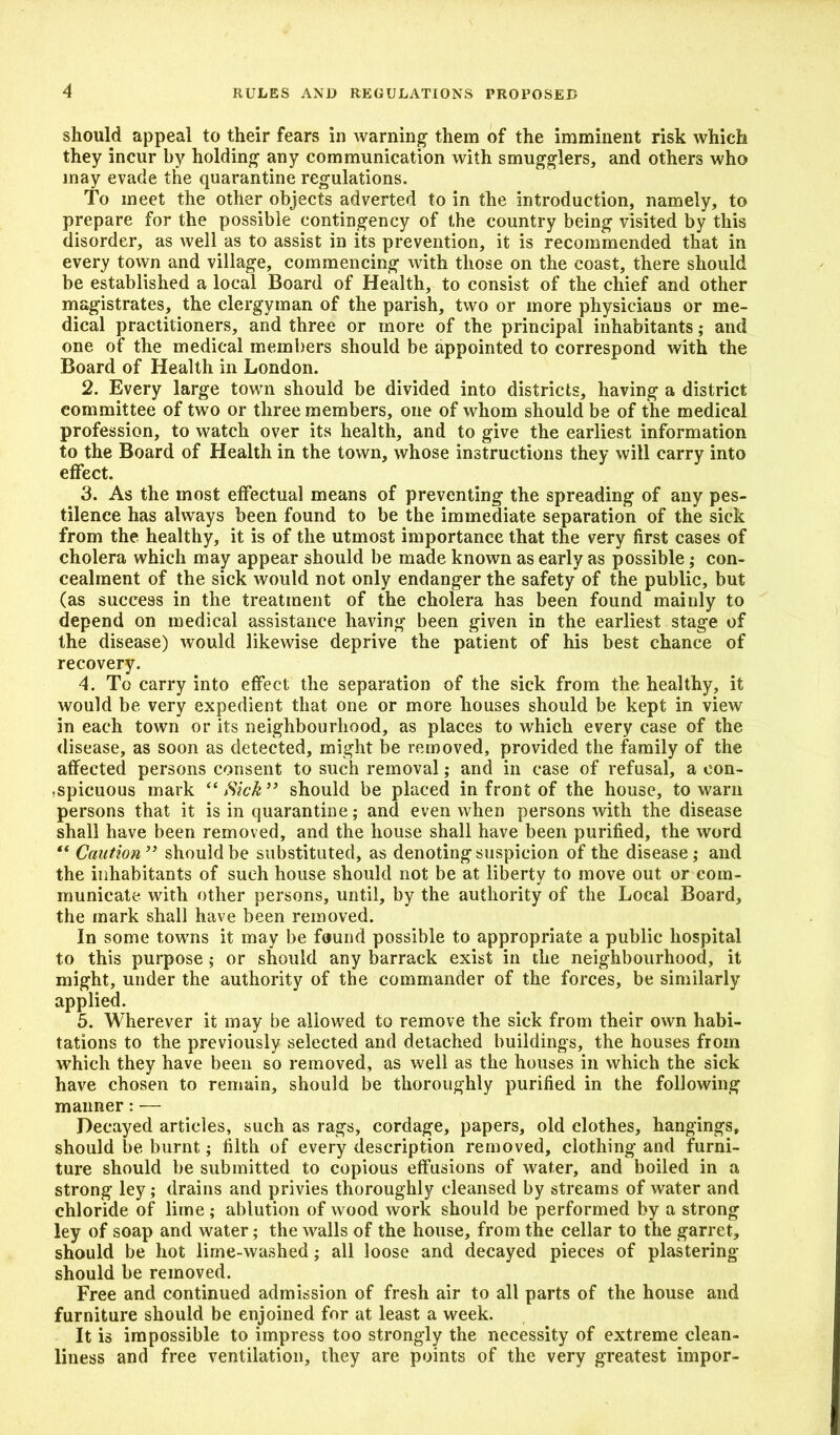 should appeal to their fears in warning them of the imminent risk which they incur by holding any communication with smugglers, and others who may evade the quarantine regulations. To meet the other objects adverted to in the introduction, namely, to prepare for the possible contingency of the country being visited by this disorder, as well as to assist in its prevention, it is recommended that in every town and village, commencing with those on the coast, there should be established a local Board of Health, to consist of the chief and other magistrates, the clergyman of the parish, two or more physicians or me- dical practitioners, and three or more of the principal inhabitants; and one of the medical members should be appointed to correspond with the Board of Health in London. 2. Every large town should be divided into districts, having a district committee of two or three members, one of whom should be of the medical profession, to watch over its health, and to give the earliest information to the Board of Health in the town, whose instructions they will carry into effect. 3. As the most effectual means of preventing the spreading of any pes- tilence has always been found to be the immediate separation of the sick from the healthy, it is of the utmost importance that the very first cases of cholera which may appear should be made known as early as possible; con- cealment of the sick would not only endanger the safety of the public, but (as success in the treatment of the cholera has been found mainly to depend on medical assistance having been given in the earliest stage of the disease) would likewise deprive the patient of his best chance of recovery. 4. To carry into effect the separation of the sick from the healthy, it would be very expedient that one or more houses should be kept in view in each town or its neighbourhood, as places to which every case of the disease, as soon as detected, might be removed, provided the family of the affected persons consent to such removal; and in case of refusal, a con- spicuous mark “Sick” should be placed in front of the house, to warn persons that it is in quarantine; and even when persons with the disease shall have been removed, and the house shall have been purified, the word “ Caution” should be substituted, as denoting suspicion of the disease; and the inhabitants of such house should not be at liberty to move out or com- municate with other persons, until, by the authority of the Local Board, the mark shall have been removed. In some towns it may be found possible to appropriate a public hospital to this purpose ; or should any barrack exist in the neighbourhood, it might, under the authority of the commander of the forces, be similarly applied. 5. Wherever it may be allowed to remove the sick from their own habi- tations to the previously selected and detached buildings, the houses from which they have been so removed, as well as the houses in which the sick have chosen to remain, should be thoroughly purified in the following manner: — Decayed articles, such as rags, cordage, papers, old clothes, hangings, should be burnt; filth of every description removed, clothing and furni- ture should be submitted to copious effusions of water, and boiled in a strong ley; drains and privies thoroughly cleansed by streams of water and chloride of lime; ablution of wood work should be performed by a strong ley of soap and water; the walls of the house, from the cellar to the garret, should be hot lime-washed; all loose and decayed pieces of plastering- should be removed. Free and continued admission of fresh air to all parts of the house and furniture should be enjoined for at least a week. It is impossible to impress too strongly the necessity of extreme clean- liness and free ventilation, they are points of the very greatest impor-