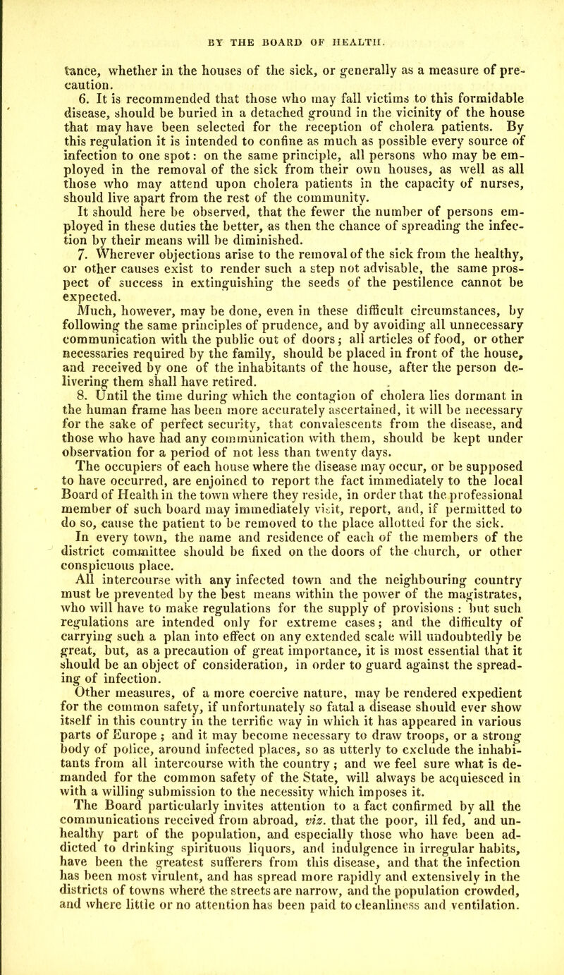 BY THE BOARD OF HEALTH, lance, whether in the houses of the sick, or generally as a measure of pre- caution. 6. It is recommended that those who may fall victims to this formidable disease, should be buried in a detached ground in the vicinity of the house that may have been selected for the reception of cholera patients. By this regulation it is intended to confine as much as possible every source of infection to one spot: on the same principle, all persons who may be em- ployed in the removal of the sick from their own houses, as well as all those who may attend upon cholera patients in the capacity of nurses, should live apart from the rest of the community. It should here be observed, that the fewer the number of persons em- ployed in these duties the better, as then the chance of spreading the infec- tion by their means will be diminished. 7. Wherever objections arise to the removal of the sick from the healthy, or other causes exist to render such a step not advisable, the same pros- pect of success in extinguishing the seeds of the pestilence cannot be expected. Much, however, may be done, even in these difficult circumstances, by following the same principles of prudence, and by avoiding all unnecessary communication with the public out of doors; all articles of food, or other necessaries required by the family, should be placed in front of the house, and received by one of the inhabitants of the house, after the person de- livering them shall have retired. 8. Until the time during which the contagion of cholera lies dormant in the human frame has been more accurately ascertained, it will be necessary for the sake of perfect security, that convalescents from the disease, and those who have had any communication with them, should be kept under observation for a period of not less than twenty days. The occupiers of each house where the disease may occur, or be supposed to have occurred, are enjoined to report the fact immediately to the local Board of Health in the town where they reside, in order that the professional member of such board may immediately visit, report, and, if permitted to do so, cause the patient to be removed to the place allotted for the sick. In every town, the name and residence of each of the members of the district committee should be fixed on the doors of the church, or other conspicuous place. All intercourse with any infected town and the neighbouring country must be prevented by the best means within the power of the magistrates, who will have to make regulations for the supply of provisions : but such regulations are intended only for extreme cases; and the difficulty of carrying such a plan into effect on any extended scale will undoubtedly be great, but, as a precaution of great importance, it is most essential that it should be an object of consideration, in order to guard against the spread- ing of infection. Other measures, of a more coercive nature, may be rendered expedient for the common safety, if unfortunately so fatal a disease should ever show itself in this country in the terrific way in which it has appeared in various parts of Europe ; and it may become necessary to draw troops, or a strong body of police, around infected places, so as utterly to exclude the inhabi- tants from all intercourse with the country; and we feel sure what is de- manded for the common safety of the State, will always be acquiesced in with a willing submission to the necessity which imposes it. The Board particularly invites attention to a fact confirmed by all the communications received from abroad, viz. that the poor, ill fed, and un- healthy part of the population, and especially those who have been ad- dicted to drinking spirituous liquors, and indulgence in irregular habits, have been the greatest sufferers from this disease, and that the infection has been most virulent, and has spread more rapidly and extensively in the districts of towns where the streets are narrow, and the population crowded, and where little or no attention has been paid to cleanliness and ventilation.