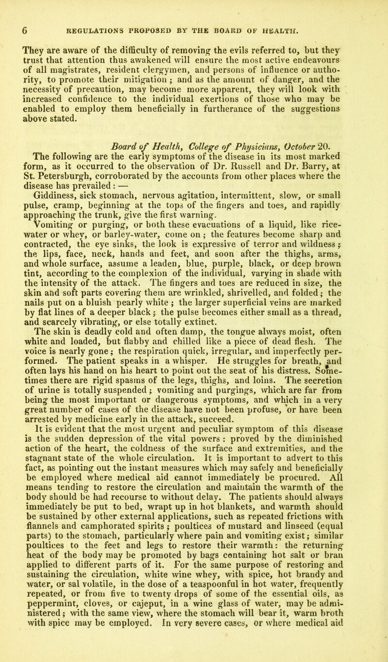 They are aware of the difficulty of removing the evils referred to, but they trust that attention thus awakened will ensure the most active endeavours of all magistrates, resident clergymen, and persons of influence or autho- rity, to promote their mitigation ; and as the amount of danger, and the necessity of precaution, may become more apparent, they will look with increased confidence to the individual exertions of those who may be enabled to employ them beneficially in furtherance of the suggestions above stated. Board of Healthy College of Physicians, October 20. The following are the early symptoms of the disease in its most marked form, as it occurred to the observation of Dr. Russell and Dr. Barry, at St. Petersburg!!, corroborated by the accounts from other places where the disease has prevailed : — Giddiness, sick stomach, nervous agitation, intermittent, slow, or small pulse, cramp, beginning at the tops of the fingers and toes, and rapidly approaching the trunk, give the first warning. Vomiting or purging, or both these evacuations of a liquid, like rice- water or whey, or barley-water, come on ; the features become sharp and contracted, the eye sinks, the look is expressive of terror and wildness ; the lips, face, neck, hands and feet, and soon after the thighs, arms, and whole surface, assume a leaden, blue, purple, black, or deep brown tint, according to the complexion of the individual, varying in shade with the intensity of the attack. The fingers and toes are reduced in size, the skin aiid soft parts covering them are wrinkled, shrivelled, and folded; the nails put on a bluish pearly white ; the larger superficial veins are marked by flat lines of a deeper black ; the pulse becomes either small as a thread, and scarcely vibrating, or else totally extinct. The skin is deadly cold and often damp, the tongue always moist, often white and loaded, but flabby and chilled like a piece of dead flesh. The voice is nearly gone; the respiration quick, irregular, and imperfectly per- formed. The patient speaks in a whisper. He struggles for breath, and often lays his hand on his heart to point out the seat of his distress. Some- times there are rigid spasms of the legs, thighs, and loins. The secretion of urine is totally suspended; vomiting and purgings, which are far from being the most important or dangerous symptoms, and which in a very great number of cases of the disease have not been profuse, 'or have been arrested by medicine early in the attack, succeed. It is evident that the most urgent and peculiar symptom of this disease is the sudden depression of the vital powers : proved by the diminished action of the heart, the coldness of the surface and extremities, and the stagnant state of the whole circulation. It is important to advert to this fact, as pointing out the instant measures which may safely and beneficially be employed where medical aid cannot immediately be procured. All means tending to restore the circulation and maintain the warmth of the body should be had recourse to without delay. The patients should always immediately be put to bed, wrapt up in hot blankets, and warmth should be sustained by other external applications, such as repeated frictions with flannels and camphorated spirits ; poultices of mustard and linseed (equal parts) to the stomach, particularly where pain and vomiting exist; similar poultices to the feet and legs to restore their warmth: the returning heat of the body may be promoted by bags containing hot salt or bran applied to different parts of it. For the same purpose of restoring and sustaining the circulation, white wine whey, with spice, hot brandy and water, or sal volatile, in the dose of a tea3poonful in hot water, frequently repeated, or from five to twenty drops of some of the essential oils, as peppermint, cloves, or cajeput, in a wine glass of water, may be admi- nistered ; with the same view, where the stomach will bear it, warm broth with spice may be employed. In very severe cases, or where medical aid