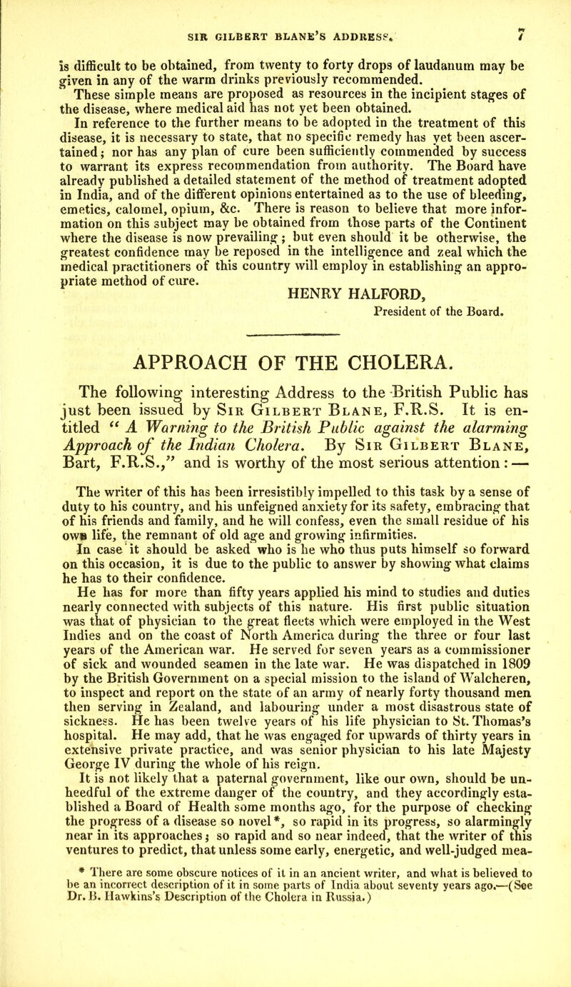 Is difficult to be obtained, from twenty to forty drops of laudanum may be given in any of the warm drinks previously recommended. These simple means are proposed as resources in the incipient stages of the disease, where medical aid has not yet been obtained. In reference to the further means to be adopted in the treatment of this disease, it is necessary to state, that no specific remedy has yet been ascer- tained; nor has any plan of cure been sufficiently commended by success to warrant its express recommendation from authority. The Board have already published a detailed statement of the method of treatment adopted in India, and of the different opinions entertained as to the use of bleeding, emetics, calomel, opium, &c. There is reason to believe that more infor- mation on this subject may be obtained from those parts of the Continent where the disease is now prevailing; but even should it be otherwise, the greatest confidence may be reposed in the intelligence and zeal which the medical practitioners of this country will employ in establishing an appro- priate method of cure. HENRY HALFORD, President of the Board. APPROACH OF THE CHOLERA. The following interesting Address to the British Public has just been issued by Sir Gilbert Blane, F.R.S. It is en- titled “ A Warning to the British Public against the alarming Approach of the Indian Cholera. By Sir Gilbert Blane, Bart, F.R.S.,” and is worthy of the most serious attention: — The writer of this has been irresistibly impelled to this task by a sense of duty to his country, and his unfeigned anxiety for its safety, embracing that of his friends and family, and he will confess, even the small residue of his ow» life, the remnant of old age and growing infirmities. In case it should be asked who is he who thus puts himself so forward on this occasion, it is due to the public to answer by showing what claims he has to their confidence. He has for more than fifty years applied his mind to studies and duties nearly connected with subjects of this nature. His first public situation was that of physician to the great fleets which were employed in the West Indies and on the coast of North America during the three or four last years of the American war. He served for seven years as a commissioner of sick and wounded seamen in the late war. He was dispatched in 1809 by the British Government on a special mission to the island of Walcheren, to inspect and report on the state of an army of nearly forty thousand men then serving in Zealand, and labouring under a most disastrous state of sickness. He has been twelve years of his life physician to St. Thomas’s hospital. He may add, that he was engaged for upwards of thirty years in extensive private practice, and was senior physician to his late Majesty George IV during the whole of his reign. It is not likely that a paternal government, like our own, should be un- heedful of the extreme danger of the country, and they accordingly esta- blished a Board of Health some months ago, for the purpose of checking the progress of a disease so novel*, so rapid in its progress, so alarmingly near in its approaches; so rapid and so near indeed, that the writer of this ventures to predict, that unless some early, energetic, and well-judged mea- * There are some obscure notices of it in an ancient writer, and what is believed to be an incorrect description of it in some parts of India about seventy years ago.—(See Dr. B. Hawkins’s Description of the Cholera in Russia.)