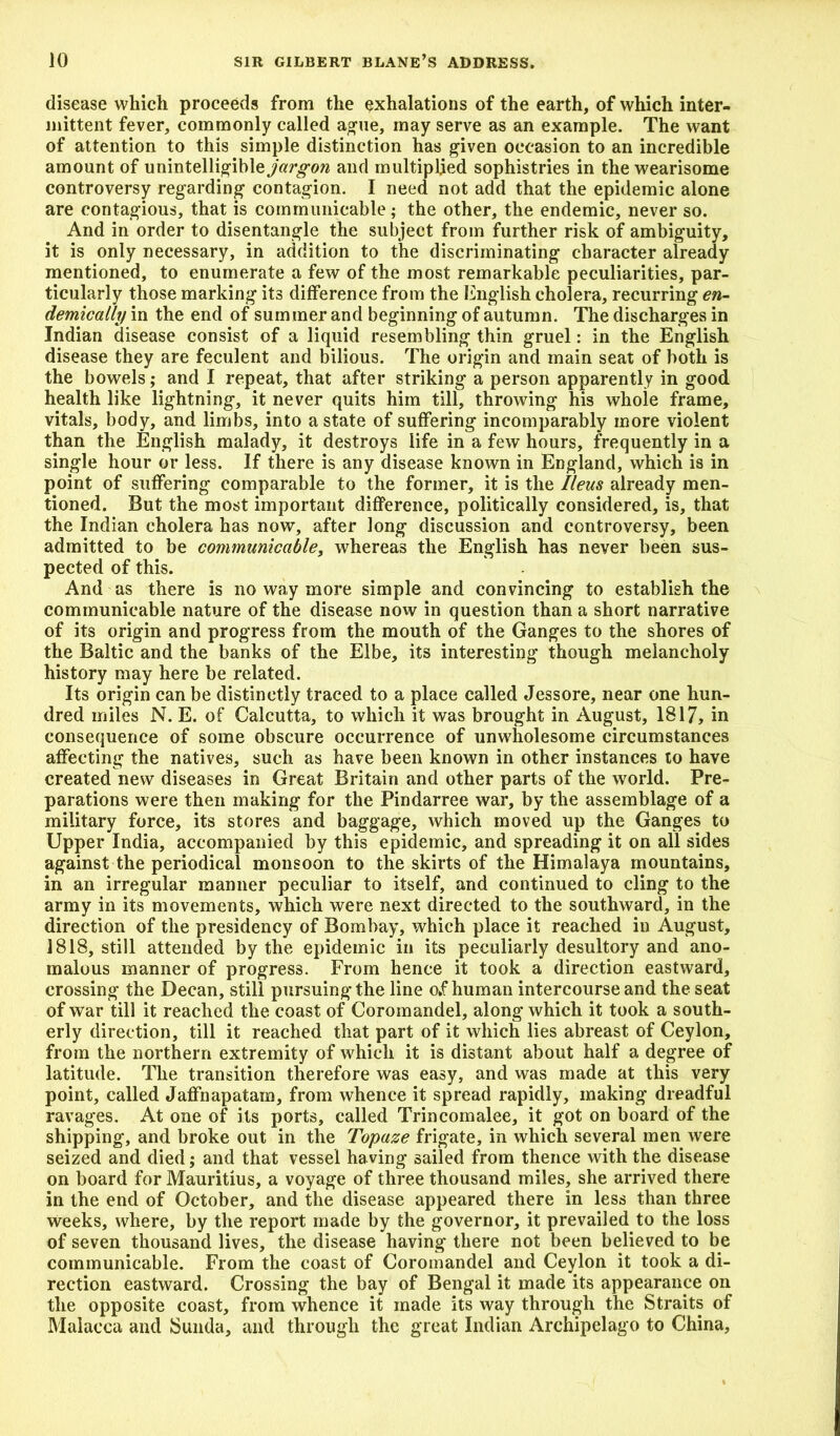 disease which proceeds from the exhalations of the earth, of which inter- mittent fever, commonly called ague, may serve as an example. The want of attention to this simple distinction has given occasion to an incredible amount of unintelligible^argow and multiplied sophistries in the wearisome controversy regarding contagion. I need not add that the epidemic alone are contagious, that is communicable; the other, the endemic, never so. And in order to disentangle the subject from further risk of ambiguity, it is only necessary, in addition to the discriminating character already mentioned, to enumerate a few of the most remarkable peculiarities, par- ticularly those marking its difference from the English cholera, recurring en- demically in the end of summer and beginning of autumn. The discharges in Indian disease consist of a liquid resembling thin gruel: in the English disease they are feculent and bilious. The origin and main seat of both is the bowels; and I repeat, that after striking a person apparently in good health like lightning, it never quits him till, throwing his whole frame, vitals, body, and limbs, into a state of suffering incomparably more violent than the English malady, it destroys life in a few hours, frequently in a single hour or less. If there is any disease known in England, which is in point of suffering comparable to the former, it is the Ileus already men- tioned. But the most important difference, politically considered, is, that the Indian cholera has now, after long discussion and controversy, been admitted to be communicable, whereas the English has never been sus- pected of this. And as there is no way more simple and convincing to establish the communicable nature of the disease now in question than a short narrative of its origin and progress from the mouth of the Ganges to the shores of the Baltic and the banks of the Elbe, its interesting though melancholy history may here be related. Its origin can be distinctly traced to a place called Jessore, near one hun- dred miles N. E. of Calcutta, to which it was brought in August, 1817, in consequence of some obscure occurrence of unwholesome circumstances affecting the natives, such as have been known in other instances to have created new diseases in Great Britain and other parts of the world. Pre- parations were then making for the Pindarree war, by the assemblage of a military force, its stores and baggage, which moved up the Ganges to Upper India, accompanied by this epidemic, and spreading it on all sides against the periodical monsoon to the skirts of the Himalaya mountains, in an irregular manner peculiar to itself, and continued to cling to the army in its movements, which were next directed to the southward, in the direction of the presidency of Bombay, which place it reached in August, 1818, still attended by the epidemic in its peculiarly desultory and ano- malous manner of progress. From hence it took a direction eastward, crossing the Decan, still pursuing the line of human intercourse and the seat of war till it reached the coast of Coromandel, along which it took a south- erly direction, till it reached that part of it which lies abreast of Ceylon, from the northern extremity of which it is distant about half a degree of latitude. The transition therefore was easy, and was made at this very point, called Jaffnapatam, from whence it spread rapidly, making dreadful ravages. At one of its ports, called Trincomalee, it got on board of the shipping, and broke out in the Topuze frigate, in which several men were seized and died; and that vessel having sailed from thence with the disease on board for Mauritius, a voyage of three thousand miles, she arrived there in the end of October, and the disease appeared there in less than three Weeks, where, by the report made by the governor, it prevailed to the loss of seven thousand lives, the disease having there not been believed to be communicable. From the coast of Coromandel and Ceylon it took a di- rection eastward. Crossing the bay of Bengal it made its appearance on the opposite coast, from whence it made its way through the Straits of Malacca and Sunda, and through the great Indian Archipelago to China,