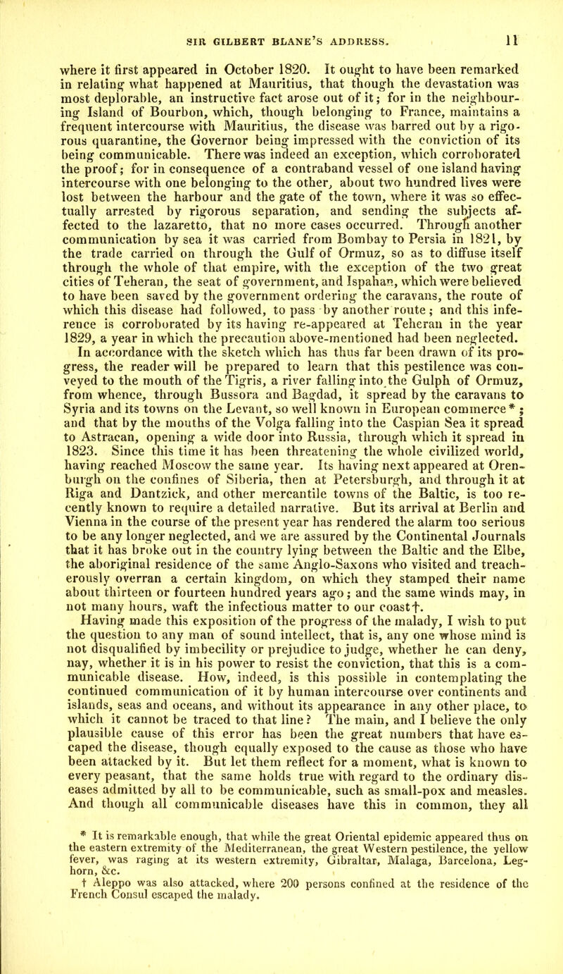 where it first appeared in October 1820. It ought to have been remarked in relating what happened at Mauritius, that though the devastation was most deplorable, an instructive fact arose out of it; for in the neighbour- ing Island of Bourbon, which, though belonging to France, maintains a frequent intercourse with Mauritius, the disease was barred out by a rigo- rous quarantine, the Governor being impressed with the conviction of its being communicable. There was indeed an exception, which corroborated the proof; for in consequence of a contraband vessel of one island having intercourse with one belonging to the other, about two hundred lives were lost between the harbour and the gate of the town, where it was so effec- tually arrested by rigorous separation, and sending the subjects af- fected to the lazaretto, that no more cases occurred. Througfi another communication by sea it was carried from Bombay to Persia in 1821, by the trade carried on through the Gulf of Ormuz, so as to diffuse itself through the whole of that empire, with the exception of the two great cities of Teheran, the seat of government, and Ispahan, which were believed to have been saved by the government ordering the caravans, the route of which this disease had followed, to pass by another route ; and this infe- rence is corroborated by its having re-appeared at Teheran in the year 1829, a year in which the precaution above-mentioned had been neglected. In accordance with the sketch which has thus far been drawn of its pro- gress, the reader will be prepared to learn that this pestilence was con- veyed to the mouth of the Tigris, a river falling into the Gulph of Ormuz, from whence, through Bussora and Bagdad, it spread by the caravans to Syria and its towns on the Levant, so well known in European commerce* ; and that by the mouths of the Volga falling into the Caspian Sea it spread to Astracan, opening a wide door into Russia, through which it spread in 1823. Since this time it has been threatening the whole civilized world, having reached Moscow the same year. Its having next appeared at Oren- burgh on the confines of Siberia, then at Petersburgh, and through it at Riga and Dantzick, and other mercantile towns of the Baltic, is too re- cently known to require a detailed narrative. But its arrival at Berlin and Vienna in the course of the present year has rendered the alarm too serious to be any longer neglected, and we are assured by the Continental Journals that it has broke out in the country lying between the Baltic and the Elbe, the aboriginal residence of the same Anglo-Saxons who visited and treach- erously overran a certain kingdom, on which they stamped their name about thirteen or fourteen hundred years ago; and the same winds may, in not many hours, waft the infectious matter to our coast f. Having made this exposition of the progress of the malady, I wish to put the question to any man of sound intellect, that is, any one whose mind is not disqualified by imbecility or prejudice to judge, whether he can deny, nay, whether it is in his power to resist the conviction, that this is a com- municable disease. How, indeed, is this possible in contemplating the continued communication of it by human intercourse over continents and islands, seas and oceans, and without its appearance in any other place, to which it cannot be traced to that line ? The main, and I believe the only plausible cause of this error has been the great numbers that have es- caped the disease, though equally exposed to the cause as those who have been attacked by it. But let them reflect for a moment, what is known to every peasant, that the same holds true with regard to the ordinary dis- eases admitted by all to be communicable, such as small-pox and measles. And though all communicable diseases have this in common, they all * It is remarkable enough, that while the great Oriental epidemic appeared thus on the eastern extremity of the Mediterranean, the great Western pestilence, the yellow fever, was raging at its western extremity, Gibraltar, Malaga, Barcelona, Leg- horn, &c. t Aleppo was also attacked, where 200 persons confined at the residence of the French Consul escaped the malady.