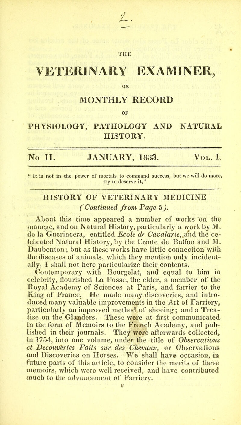 THE VETERINARY EXAMINER, OR MONTHLY RECORD OF PHYSIOLOGY, PATHOLOGY AND NATURAL HISTORY. No II. JANUARY, 1833. Vql. I. It is not in the power of mortals to command success, but we will do more, try to deserve it.” HISTORY OF VETERINARY MEDICINE ( Continued from Page 5). About this time appeared a number of works on the manege, and on Natural History, particularly a work by M. de 1a, Guerincera, entitled Ecole de Cavalarie,,and the ce- lebrated Natural History, by the Comte de Button and M* Daubenton; but as these works have little connection with the diseases of animals, which they mention only incident- ally, I shall not here particularize their contents. Contemporary with Bourgelat, and equal to him in celebrity, flourished La Fosse, the elder, a member of the Royal Academy of Sciences at Paris, and farrier to the King of France. He made many discoveries, and intro- duced many valuable improvements in the Art of Farriery, particularly an improved method of shoeing; and a Trea- tise on the Glanders. These were at first communicated in the form of Memoirs to the French Academy, and pub** lished in their journals. They were afterwards collected* in 1754, into one volume, under the title of Observations et Decouv'ertes Fails sur des Chevaux, or Observations and Discoveries on Horses. We shall have occasion, in future parts of this article, to consider the merits of these memoirs, which were well received, and have contributed much to the advancement of Farriery.