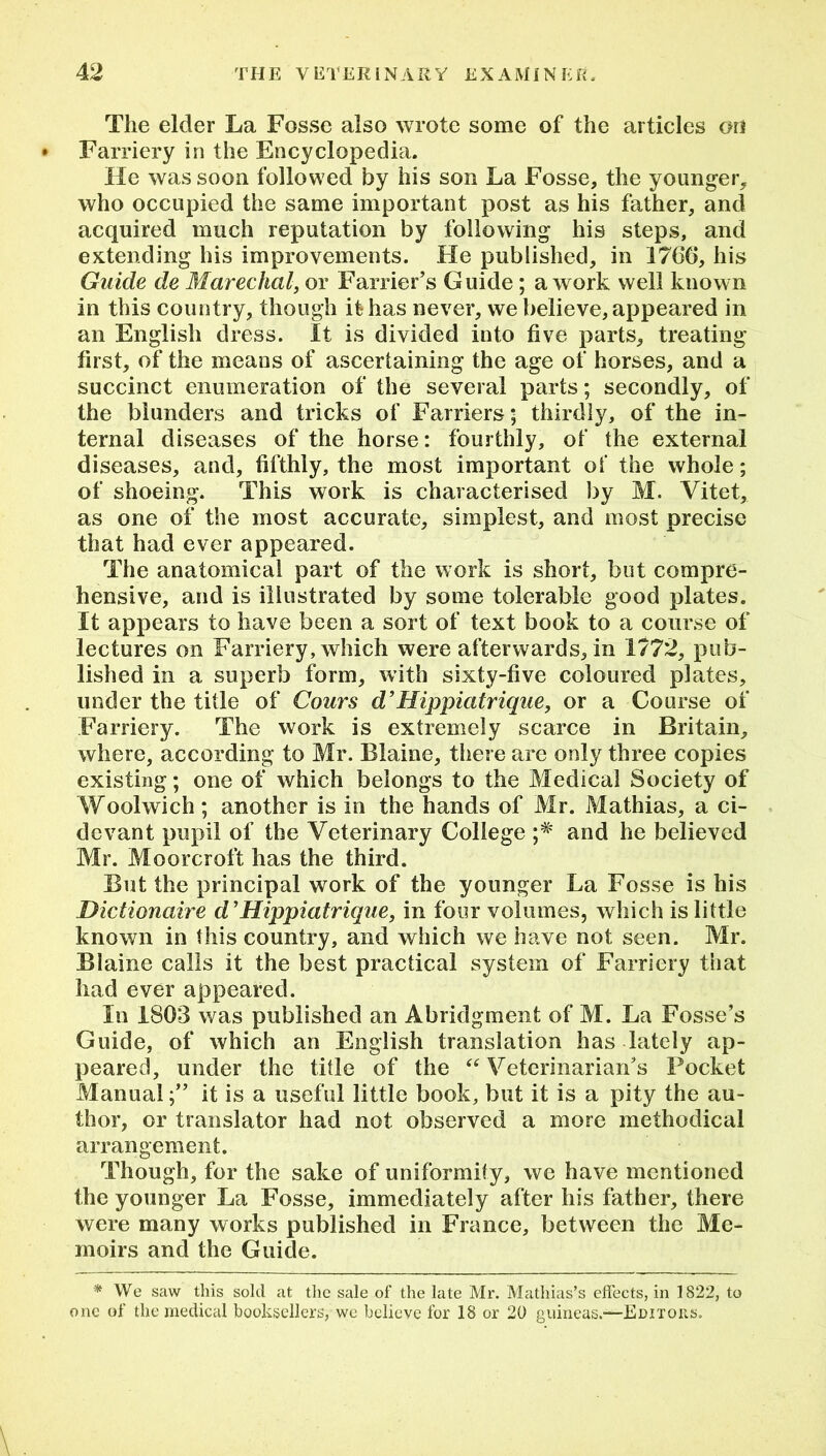 The elder La Fosse also wrote some of the articles on Farriery in the Encyclopedia. He was soon followed by his son La Fosse, the younger, who occupied the same important post as his father, and acquired much reputation by following his steps, and extending his improvements. He published, in 1766, his Guide de Marechal, or Farrier’s Guide; a work well known in this country, though it has never, we believe, appeared in an English dress. It is divided into five parts, treating first, of the means of ascertaining the age of horses, and a succinct enumeration of the several parts; secondly, of the blunders and tricks of Farriers; thirdly, of the in- ternal diseases of the horse: fourthly, of the external diseases, and, fifthly, the most important of the whole; of shoeing. This work is characterised by M. Vitet, as one of the most accurate, simplest, and most precise that had ever appeared. The anatomical part of the work is short, but compre- hensive, and is illustrated by some tolerable good plates. It appears to have been a sort of text book to a course of lectures on Farriery, which were afterwards, in 1772, pub- lished in a superb form, with sixty-five coloured plates, under the title of Cours d’Hippiatrique, or a Course of Farriery. The work is extremely scarce in Britain, where, according to Mr. Blaine, there are only three copies existing; one of which belongs to the Medical Society of Woolwich; another is in the hands of Mr. Mathias, a ci- devant pupil of the Veterinary College and he believed Mr. Moorcroft has the third. But the principal work of the younger La Fosse is his Dictionaire d’ Hippiatrique, in four volumes, which is little known in this country, and which we have not seen. Mr. Blaine calls it the best practical system of Farriery that had ever appeared. In 1803 was published an Abridgment of M. La Fosse’s Guide, of which an English translation has lately ap- peared, under the title of the “ Veterinarian’s Pocket Manual;” it is a useful little book, but it is a pity the au- thor, or translator had not observed a more methodical arrangement. Though, for the sake of uniformity, we have mentioned the younger La Fosse, immediately after his father, there were many works published in France, between the Me- moirs and the Guide. * We saw this sold at the sale of the late Mr. Mathias’s effects, in 1822, to one of the medical booksellers, we believe for 18 or 20 guineas.-—Editors.