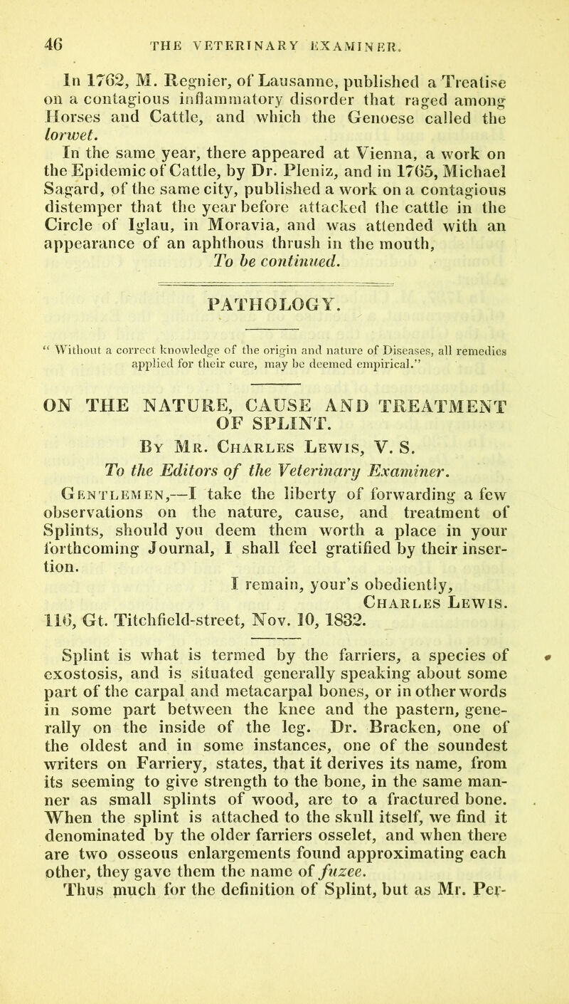 In 1762, M. Regnier, of Lausanne, published a Treatise on a contagious inflammatory disorder that raged among Horses and Cattle, and which the Genoese called the lorwet. In the same year, there appeared at Vienna, a work on the Epidemic of Cattle, by Dr. Pleniz, and in 1765, Michael Sagard, of the same city, published a work on a contagious distemper that the year before attacked the cattle in the Circle of Iglau, in Moravia, and was attended with an appearance of an aphthous thrush in the mouth. To be continued. PATHOLOGY. “ Without a correct knowledge of the origin and nature of Diseases, all remedies applied for their cure, may be deemed empirical.” ON THE NATURE, CAUSE AND TREATMENT OF SPLINT. By Mr. Charles Lewis, V. S. To the Editors of the Veterinary Examiner. Gentlemen,—I take the liberty of forwarding a few observations on the nature, cause, and treatment of Splints, should you deem them worth a place in your forthcoming Journal, I shall feel gratified by their inser- tion. I remain, your’s obediently, Charles Lewis. 116, Gt. Titchfield-street, Nov. 16, 1832. Splint is what is termed by the farriers, a species of exostosis, and is situated generally speaking about some part of the carpal and metacarpal bones, or in other words in some part between the knee and the pastern, gene- rally on the inside of the leg. Dr. Bracken, one of the oldest and in some instances, one of the soundest writers on Farriery, states, that it derives its name, from its seeming to give strength to the bone, in the same man- ner as small splints of wood, are to a fractured bone. When the splint is attached to the skull itself, we find it denominated by the older farriers osselet, and when there are two osseous enlargements found approximating each other, they gave them the name of fuzee. Thus puich for the definition of Splint, but as Mr. Per-