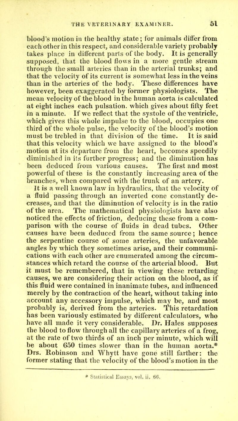 blood’s motion in the healthy state; for animals differ from each other in this respect, and considerable variety probably takes place in different parts of the body. It is generally supposed, that the blood flows in a more gentle stream through the small arteries than in the arterial trunks; and that the velocity of its current is somewhat less in the veins than in the arteries of the body. These differences have however, been exaggerated by former physiologists. The mean velocity of the blood in the human aorta is calculated at eight inches each pulsation, which gives about fifty feet in a minute. If we reflect that the systole of the ventricle, which gives this whole impulse to the blood, occupies one third of the whole pulse, the velocity of the blood’s motion must be trebled in that division of the time. It is said that this velocity which we have assigned to the blood’s motion at its departure from the heart, becomes speedily diminished in its further progress; and the diminution has been deduced from various causes. The first and most powerful of these is the constantly increasing area of the branches, when compared with the trunk of an artery. It is a well known law in hydraulics, that the velocity of a fluid passing through an inverted cone constantly de- creases, and that the diminution of velocity is in the ratio of the area. The mathematical physiologists have also noticed the effects of friction, deducing these from a com- parison with the course of fluids in dead tubes. Other causes have been deduced from the same source; hence the serpentine course of some arteries, the unfavorable angles by which they sometimes arise, and their communi- cations with each other are enumerated among the circum- stances which retard the course of the arterial blood. But it must be remembered, that in viewing these retarding causes, we are considering their action on the blood, as if this fluid were contained in inanimate tubes, and influenced merely by the contraction of the heart, without taking into account any accessory impulse, which may be, and most probably is, derived from the arteries. This retardation has been variously estimated by different calculators, who have all made it very considerable. Dr. Hales supposes the blood to flow through all the capillary arteries of a frog, at the rate of two thirds of an inch per minute, which will be about 650 times slower than in the human aorta.# Drs. Robinson and Wbytt have gone still farther: the former stating that the velocity of the blood’s motion in the * Statistical Essays, vol. ii. 66.