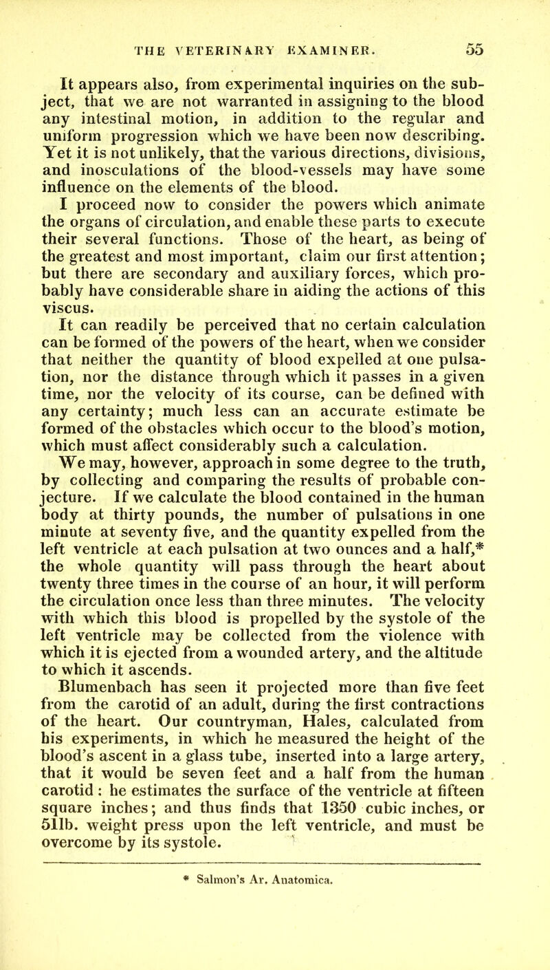 It appears also, from experimental inquiries on the sub- ject, that we are not warranted in assigning to the blood any intestinal motion, in addition to the regular and uniform progression which we have been now describing. Yet it is not unlikely, that the various directions, divisions, and inosculations of the blood-vessels may have some influence on the elements of the blood. I proceed now to consider the powers which animate the organs of circulation, and enable these parts to execute their several functions. Those of the heart, as being of the greatest and most important, claim our first attention; but there are secondary and auxiliary forces, which pro- bably have considerable share in aiding the actions of this viscus. It can readily be perceived that no certain calculation can be formed of the powers of the heart, when we consider that neither the quantity of blood expelled at one pulsa- tion, nor the distance through which it passes in a given time, nor the velocity of its course, can be defined with any certainty; much less can an accurate estimate be formed of the obstacles which occur to the blood’s motion, which must affect considerably such a calculation. We may, however, approach in some degree to the truth, by collecting and comparing the results of probable con- jecture. If we calculate the blood contained in the human body at thirty pounds, the number of pulsations in one minute at seventy five, and the quantity expelled from the left ventricle at each pulsation at two ounces and a half,* the whole quantity will pass through the heart about twenty three times in the course of an hour, it will perform the circulation once less than three minutes. The velocity with which this blood is propelled by the systole of the left ventricle may be collected from the violence with which it is ejected from a wounded artery, and the altitude to which it ascends. Blumenbach has seen it projected more than five feet from the carotid of an adult, during the first contractions of the heart. Our countryman. Hales, calculated from his experiments, in which he measured the height of the blood’s ascent in a glass tube, inserted into a large artery, that it would be seven feet and a half from the human carotid : he estimates the surface of the ventricle at fifteen square inches; and thus finds that 1350 cubic inches, or 511b. weight press upon the left ventricle, and must be overcome by its systole. * Salmon’s Ar. Anatomica.