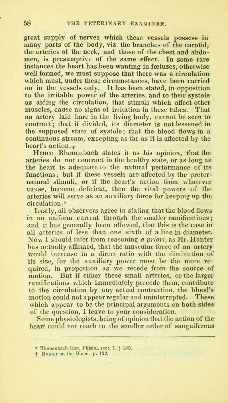 great supply of nerves which these vessels possess in many parts of the body, viz. the branches of the carotid, the arteries of the neck, and those of the chest and abdo- men, is presumptive of the same effect. In some rare instances the heart has been wanting in foetuses, otherwise well formed, we must suppose that there was a circulation which must, under these circumstances, have been carried on in the vessels only. It has been stated, in opposition to the irritable power of the arteries, and to their systole as aiding the circulation, that stimuli which affect other muscles, cause no signs of irritation in these tubes. That an artery laid bare in the living body, cannot be seen to contract; that if divided, its diameter is not lessened in the supposed state of systole; that the blood flows in a continuous stream, excepting as far as it is affected by the heart’s action.* Hence Biumenbach states it as his opinion, that the arteries do not contract in the healthy state, or as long as the heart is adequate to the natural performance of its functions; but if these vessels are affected by the preter- natural stimuli, or if the heart’s action from whatever cause, become deficient, then the vital powers of the arteries will serve as an auxiliary force for keeping up the circulation.f Lastly, all observers agree in stating that the blood flows in an uniform current through the smaller ramifications; and it has generally been allowed, that this is the case in all arteries of less than one sixth of a line in diameter. Now I should infer from reasoning a priori, as Mr. Hunter has actually affirmed, that the muscular force of an artery would increase in a direct ratio with the diminution of its size, for the auxiliary power must be the more re- quired, in proportion as we recede from the source of motion. But if either these small arteries, or the larger ramifications which immediately precede them, contribute to the circulation by any actual contraction, the blood’s motion could not appear regular and uninterrupted. These which appear to be the principal arguments on both sides of the question, I leave to your consideration. Some physiologists, being of opinion that the action of the heart could not reach to the smaller order of sanguiferous * Biumenbach Inst. Phisiol. sect. 7. § 130= ■f Hunter on the Blood, p. 122.