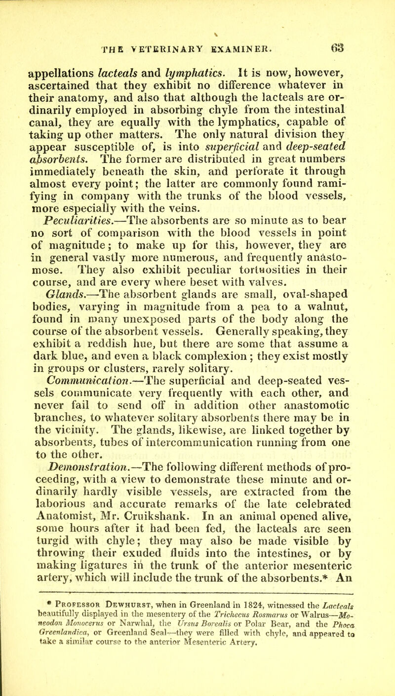 appellations lacteals and lymphatics. It is now, however, ascertained that they exhibit no difference whatever in their anatomy, and also that although the lacteals are or- dinarily employed in absorbing chyle from the intestinal canal, they are equally with the lymphatics, capable of taking up other matters. The only natural division they appear susceptible of, is into superficial and deep-seated absorbents. The former are distributed in great numbers immediately beneath the skin, and perforate it through almost every point; the latter are commonly found rami- fying in company with the trunks of the blood vessels, more especially with the veins. Peculiarities.—The absorbents are so minute as to bear no sort of comparison with the blood vessels in point of magnitude; to make up for this, however, they are in general vastly more numerous, and frequently anasto- mose. They also exhibit peculiar tortuosities in their course, and are every where beset with valves. Glands.—The absorbent glands are small, oval-shaped bodies, varying in magnitude from a pea to a walnut, found in many unexposed parts of the body along the course of the absorbent vessels. Generally speaking, they exhibit a reddish hue, but there are some that assume a dark blue, and even a black complexion; they exist mostly in groups or clusters, rarely solitary. Communication.—The superficial and deep-seated ves- sels communicate very frequently with each other, and never fail to send olf in addition other anastomotic branches, to whatever solitary absorbents there may be in the vicinity. The glands, likewise, are linked together by absorbents, tubes of intercommunication running from one to the other. Demonstration.—'The following different methods of pro- ceeding, with a view to demonstrate these minute and or- dinarily hardly visible vessels, are extracted from the laborious and accurate remarks of the late celebrated Anatomist, Mr. Cruikshank. In an animal opened alive, some hours after it had been fed, the lacteals are seen turgid with chyle; they may also be made visible by throwing their exuded fluids into the intestines, or by making ligatures in the trunk of the anterior mesenteric artery, which will include the trunk of the absorbents.* An * Professor Dewhurst, when in Greenland in 1824, witnessed the Lacteals beautifully displayed in the mesentery of the Trichecus Rosmarus or Walrus—Mo~ neodon Monocerus or Narwhal, the Ursus Borealis or Polar Bear, and the Phoca Greenlandica, or Greenland Seal—they were filled with chyle, and appeared to take a similar course to the anterior Mesenteric Artery,