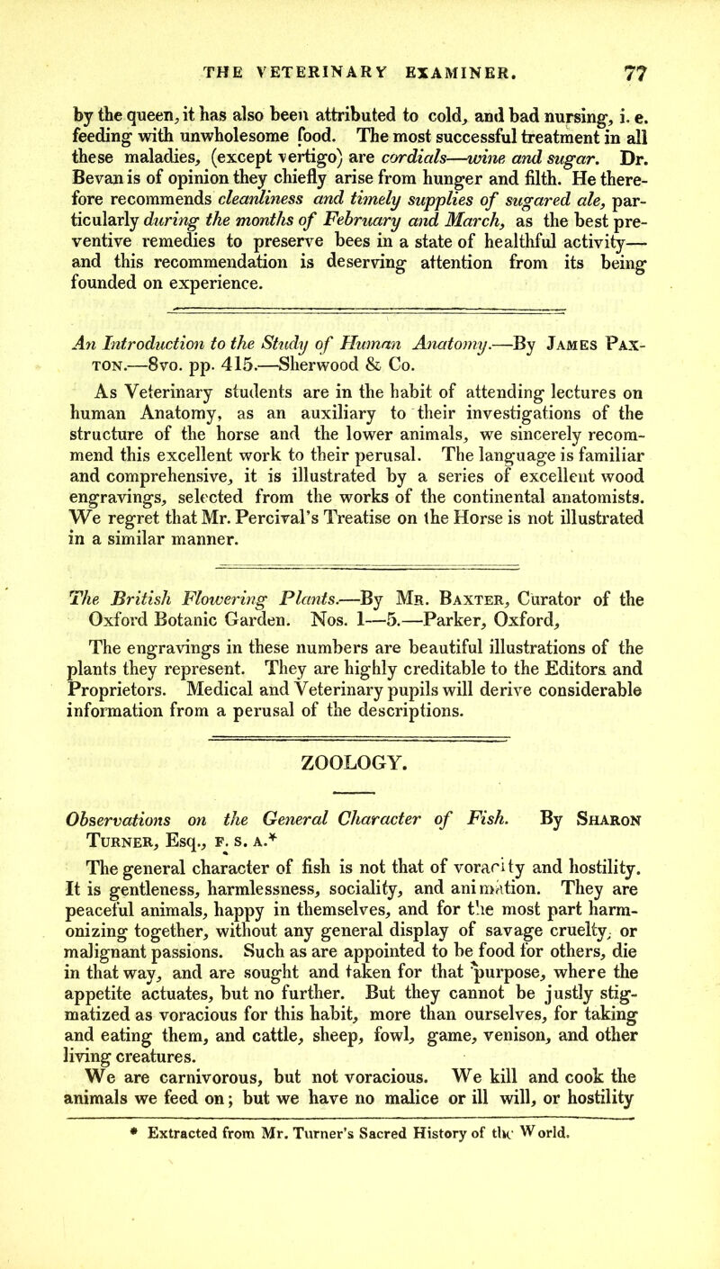 by the queen, it has also been attributed to cold, and bad nursing, i. e. feeding with unwholesome food. The most successful treatment in all these maladies, (except vertigo) are cordials—wine and sugar. Dr. Bevan is of opinion they chiefly arise from hunger and filth. He there- fore recommends cleanliness and timely supplies of sugared ale, par- ticularly during the months of February and March, as the best pre- ventive remedies to preserve bees in a state of healthful activity— and this recommendation is deserving attention from its being founded on experience. An Introduction to the Study of Human Anatomy.—By James Fax- ton.—8vo. pp. 415.—Sherwood & Co. As Veterinary students are in the habit of attending lectures on human Anatomy, as an auxiliary to their investigations of the structure of the horse and the lower animals, we sincerely recom- mend this excellent work to their perusal. The language is familiar and comprehensive, it is illustrated by a series of excellent wood engravings, selected from the works of the continental anatomists. We regret that Mr. Percival’s Treatise on the Horse is not illustrated in a similar manner. The British Flowering Plants.—By Mr. Baxter, Curator of the Oxford Botanic Garden. Nos. 1—5.—Parker, Oxford, The engravings in these numbers are beautiful illustrations of the plants they represent. They are highly creditable to the Editors and Proprietors. Medical and Veterinary pupils will derive considerable information from a perusal of the descriptions. ZOOLOGY. Observations on the General Character of Fish. By Sharon Turner, Esq., f. s. a.* The general character of fish is not that of voracity and hostility. It is gentleness, harmlessness, sociality, and animation. They are peaceful animals, happy in themselves, and for the most part harm- onizing together, without any general display of savage cruelty, or malignant passions. Such as are appointed to be food for others, die in that way, and are sought and taken for that purpose, where the appetite actuates, but no further. But they cannot be justly stig- matized as voracious for this habit, more than ourselves, for taking and eating them, and cattle, sheep, fowl, game, venison, and other living creatures. We are carnivorous, but not voracious. We kill and cook the animals we feed on; but we have no malice or ill will, or hostility * Extracted from Mr. Turner’s Sacred History of tin' World.