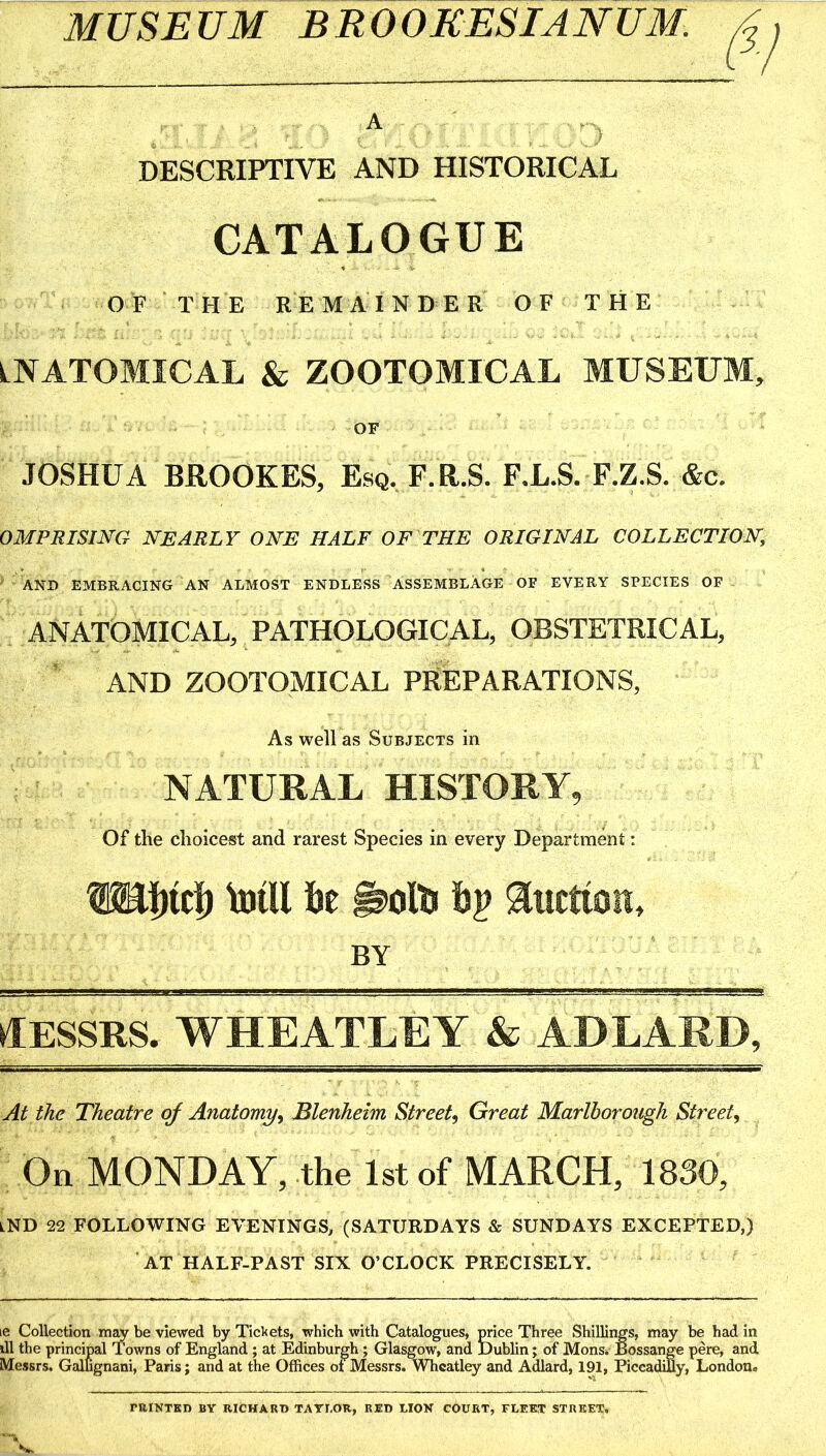 MUSEUM BROOKESIANUM. A ; DESCRIPTIVE AND HISTORICAL CATALOGUE OF THE REMAINDER OF THE LNATOMICAL & ZOOTOMICAL MUSEUM, OF JOSHUA BROOKES, Esq. F.R.S. F.L.S. F.Z.S. &c. OMPRISING nearly ONE HALF OF THE ORIGINAL COLLECTION, AND EMBRACING AN ALMOST ENDLESS ASSEMBLAGE OF EVERY SPECIES OF ANATOMICAL, PATHOLOGICAL, OBSTETRICAL, AND ZOOTOMICAL PREPARATIONS, As well as Subjects in NATURAL HISTORY, Of the choicest and rarest Species in every Department; ISahich hjill lie auctioK, by ifESSRS. WHEATLEY & ADLARD, At the Theatre of Anatomy^ Blenheim Street^ Great Marlborough Street, On MONDAY, the 1st of MARCH, 1830, lND 22 FOLLOWING EVENINGS, (SATURDAYS & SUNDAYS EXCEPTED,) AT HALF-PAST SIX O’CLOCK PRECISELY. le Collection may be viewed by Tickets, which with Catalogues, price Three Shillings, may be had in ill the principal Towns of England ; at Edinburgh; Glasgow, and Dublin; of Mons» Bossange pere, and Messrs. Gallignani, Paris; and at the Offices ot Messrs. Wheatley and Adlard, 191, Piccadifly, London. miNTED BY RICHARD TATEOR, RED LION COURT, FLEET STREET.