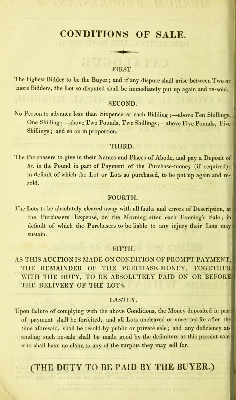 CONDITIONS OF SALE. FIRST. The highest Bidder to be the Buyer; and if any dispute shall arise between Two or more Bidders, the Lot so disputed shall be immediately put up again and re-sold. SECOND. No Person to advance less than Sixpence at each Bidding ;—above Ten Shillings, One Shilling;—above Two Pounds, Two Shillings;—above Five Pounds, Five Shillings ; and so on in proportion. THIRD. The Purchasers to give in their Names and Places of Abode, and pay a Deposit of 5s. in the Pound in part of Payment of the Purchase-money (if required); in default of which the Lot or Lots so purchased, to be put up again and re- sold. FOURTH. The Lots to be absolutely cleared away with all faults and errors of Description, at | the Purchasers’ Expense, on the Morning after each Evening’s Sale; in default of which the Purchasers to be liable to any injury their Lots may sustain. FIFTH. i AS THIS AUCTION IS MADE ON CONDITION OF PROMPT PAYMENT, THE REMAINDER OF THE PURCHASE-MONEY, TOGETHER WITH THE DUTY, TO BE ABSOLUTELY PAID ON OR BEFORE THE DELIVERY OF THE LOTS. LASTLY. J Upon failure of complying with the above Conditions, the Money deposited in part of payment shall be forfeited, and all Lots uncleared or unsettled for after the time aforesaid, shall be resold by public or private sale; and any deficiency at- tending such re-sale shall be made good by the defaulters at this present salej! who shall have no claim to any of the surplus they may sell for. (THE DUTY TO BE PAID BY THE BUYER.)