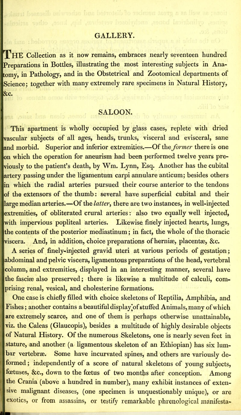 GALLERY. The Collection as it now remains, embraces nearly seventeen hundred Preparations in Bottles, illustrating the most interesting subjects in Ana- tomy, in Pathology, and in the Obstetrical and Zootomical departments of Science; together with many extremely rare specimens in Natural History, &c. SALOON. This apartment is wholly occupied by glass cases, replete with dried vascular subjects of all ages, heads, trunks, visceral and evisceral, sane and morbid. Superior and inferior extremities.—Of the former there is one on which the operation for aneurism had been performed twelve years pre- viously to the patient’s death, by Wm. Lynn, Esq. Another has the cubital artery passing under the ligamentum carpi annulare anticum; besides others in which the radial arteries pursued their course anterior to the tendons of the extensors of the thumb: several have superficial cubital and their large median arteries.—Of the latter^ there are two instances, in well-injected extremities, of obliterated crural arteries: also two equally well injected, with impervious popliteal arteries. Likewise finely injected hearts, lungs, the contents of the posterior mediastinum; in fact, the whole of the thoracic viscera. And, in addition, choice preparations of herniae, placentae, &c. A series of finely-^injected gravid uteri at various periods of gestation; abdominal and pelvic viscera, ligamentous preparations of the head, vertebral column, and extremities, displayed in an interesting manner, several have the fasciae also preserved; there is likewise a multitude of calculi, com- prising renal, vesical, and cholesterine formations. One case is chiefly filled with choice skeletons of Reptilia, Amphibia, and Fishes; another contains a beautiful display’of stuffed Animals, many of which are extremely scarce, and one of them is perhaps otherwise unattainable, viz. the Caleas (Glaucopis), besides a multitude of highly desirable objects of Natural History. Of the numerous Skeletons, one is nearly seven feet in stature, and another (a ligamentous skeleton of an Ethiopian) has six lum- bar vertebrae. Some have incurvated spines, and others are variously de- formed ; independently of a score of natural skeletons of young subjects, foetuses, &c., down to the foetus of two months after conception. Among the Crania (above a hundred in number), many exhibit instances of exten- sive malignant diseases, (one specimen is unquestionably unique), or are exotics, or from assassins, or testify remarkable phrenological manifesta-