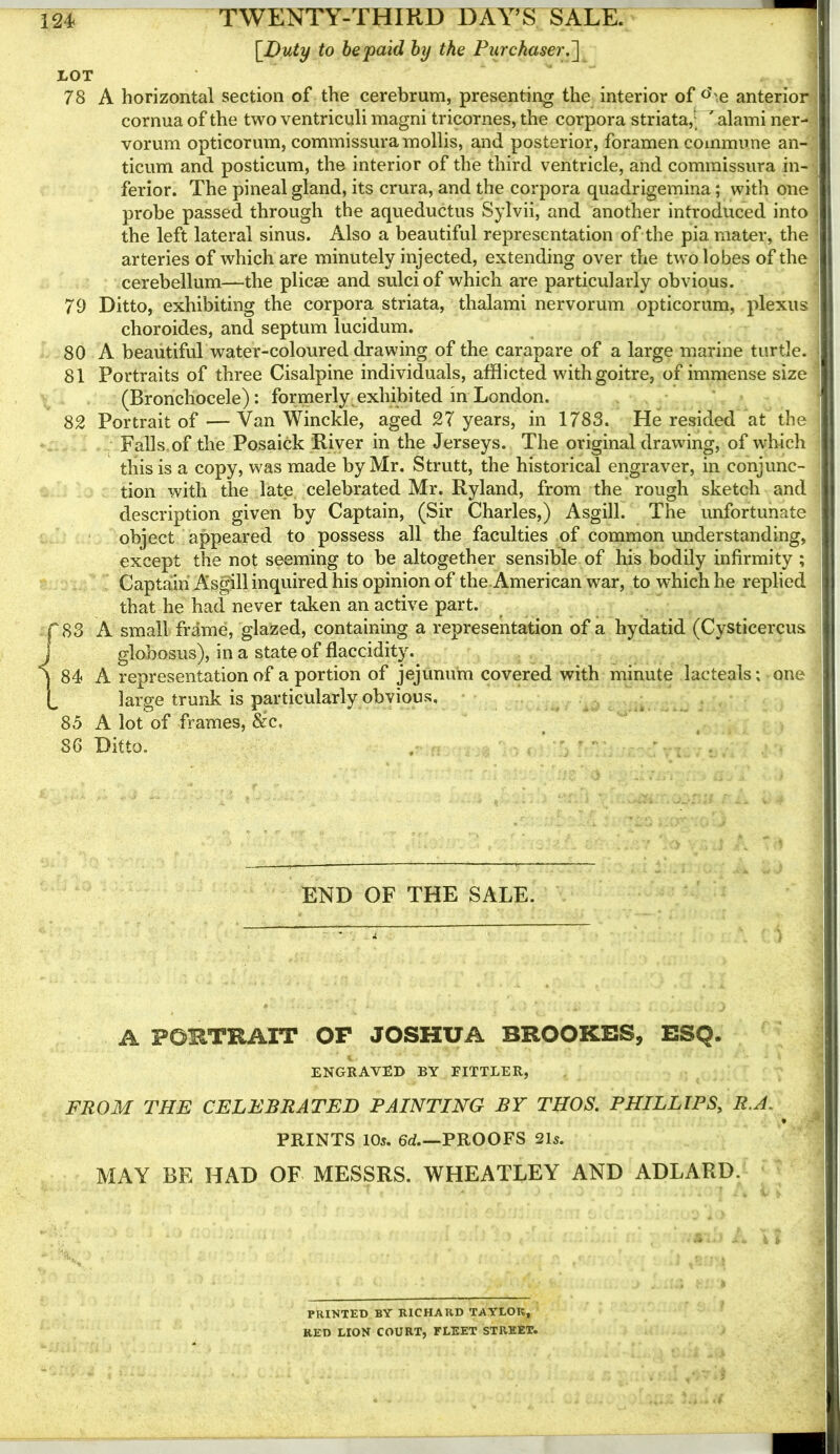 [Duty to be paid by the Pitrckase7\~\ LOT 78 A horizontal section of the cerebrum, presenting the interior of «'\e anterior cornua of the two ventriculi magni tricornes, the corpora striata,’; ' alami ner- vorum opticorum, commissura mollis, and posterior, foramen commune an- ticum and posticum, the interior of the third ventricle, and commissura in- ferior. The pineal gland, its crura, and the corpora quadrigemina; with one probe passed through the aqueductus Sylvii, and another introduced into the left lateral sinus. Also a beautiful representation of the pia mater, the arteries of which are minutely injected, extending over the two lobes of the cerebellum—the plicae and sulci of which are particularly obvious. 79 Ditto, exhibiting the corpora striata, thalami nervorum opticorum, plexus choroides, and septum lucidum. 80 A beautiful water-coloured drawing of the carapare of a large marine turtle. 81 Portraits of three Cisalpine individuals, afflicted with goitre, of immense size (Bronchocele): formerly exhibited in London. 82 Portrait of — Van Winckle, aged 27 years, in 1783. He resided at the Falls.of the Posaick River in the Jerseys. The original drawing, of which this is a copy, was made by Mr. Strutt, the historical engraver, in conjunc- tion with the late celebrated Mr. Ryland, from the rough sketch and description given by Captain, (Sir Charles,) Asgill. The unfortunate object appeared to possess all the faculties of common rmderstanding, except the not seeming to be altogether sensible of his bodily infirmity ; Captain Asgill inquired his opinion of the American war, to which he replied that he had never taken an active part. {83 A small frame, glazed, containing a representation of a hydatid (Cysticercus globosus), in a state of flaccidity. 84 A representation of a portion of jejunum covered with minute lacteals; one large trunk is particularly obvious, • 85 A lot of frames, &c, 86 Ditto. , ;  ' END OF THE SALE. A PORTRAIT OP JOSHUA BROOKES, ESQ. ENGRAVED BY FITTLER, FROM THE CELEBRATED PAINTING BY THOS. PHILLIPS, R.A. PRINTS 105. 6d PROOFS 215. MAY BE HAD OF MESSRS. WHEATLEY AND ADLARD. ■^1,, PRINTED BY RICHARD TAYLOR, RED LION COURT, FLEET STREET.