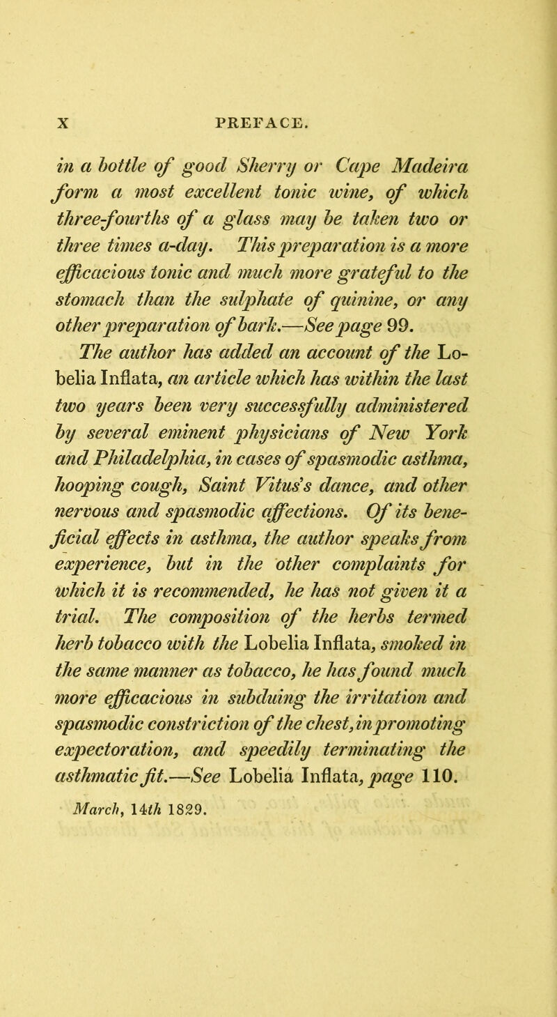 in a bottle of good Sherry or Cape Madeii'a form a most excellent tonic wine, of which three fourths of a glass may he taken two or three times a-day. This preparation is a more efficacious tonic and much more grateful to the stomach than the sulphate of quinine, or any other preparation of hark.—Seepage 99. The author has added an account of the Lo- belia Infiat a, an article which has within the last two years been very successfully administered by several eminent physicians of New York and Philadelphia, in cases of spasmodic asthma, hooping cough. Saint Vitus's dance, and other nervous and spasmodic affections. Of its bene^ ficial effects in asthma, the author speaks from experience, but in the other complaints for which it is recommended, he has not given it a trial. The composition of the herbs termed herb tobacco with the Lobelia Infiata, smoked in the same manner as tobacco, he has found much more efficacious in subduing the irritation and spasmodic constriction of the chest,in promoting expectoration, and speedily terminating the asthmatic fit.—See Lobelia \iAixia, page 110. Marchy \4ith 1829.