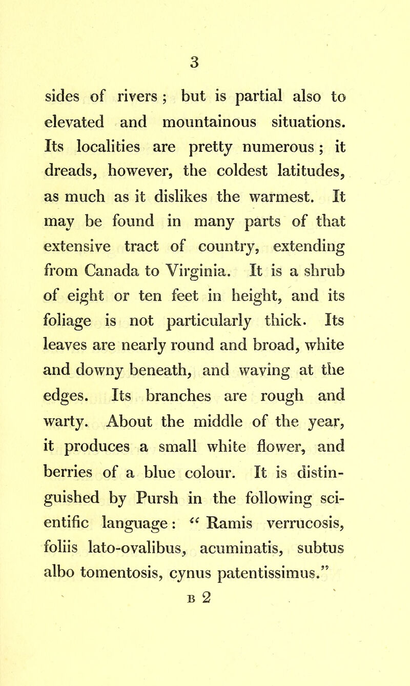 sides of rivers ; but is partial also to elevated and mountainous situations. Its localities are pretty numerous; it dreads, however, the coldest latitudes, as much as it dislikes the warmest. It may be found in many parts of that extensive tract of country, extending from Canada to Virginia. It is a shrub of eight or ten feet in height, and its foliage is not particularly thick. Its leaves are nearly round and broad, white and downy beneath, and waving at the edges. Its branches are rough and warty. About the middle of the year, it produces a small white flower, and berries of a blue colour. It is distin- guished by Pursh in the following sci- entific language: Ramis verrucosis, foliis lato-ovalibus, acuminatis, subtus albo tomentosis, cynus patentissimus.” B 2